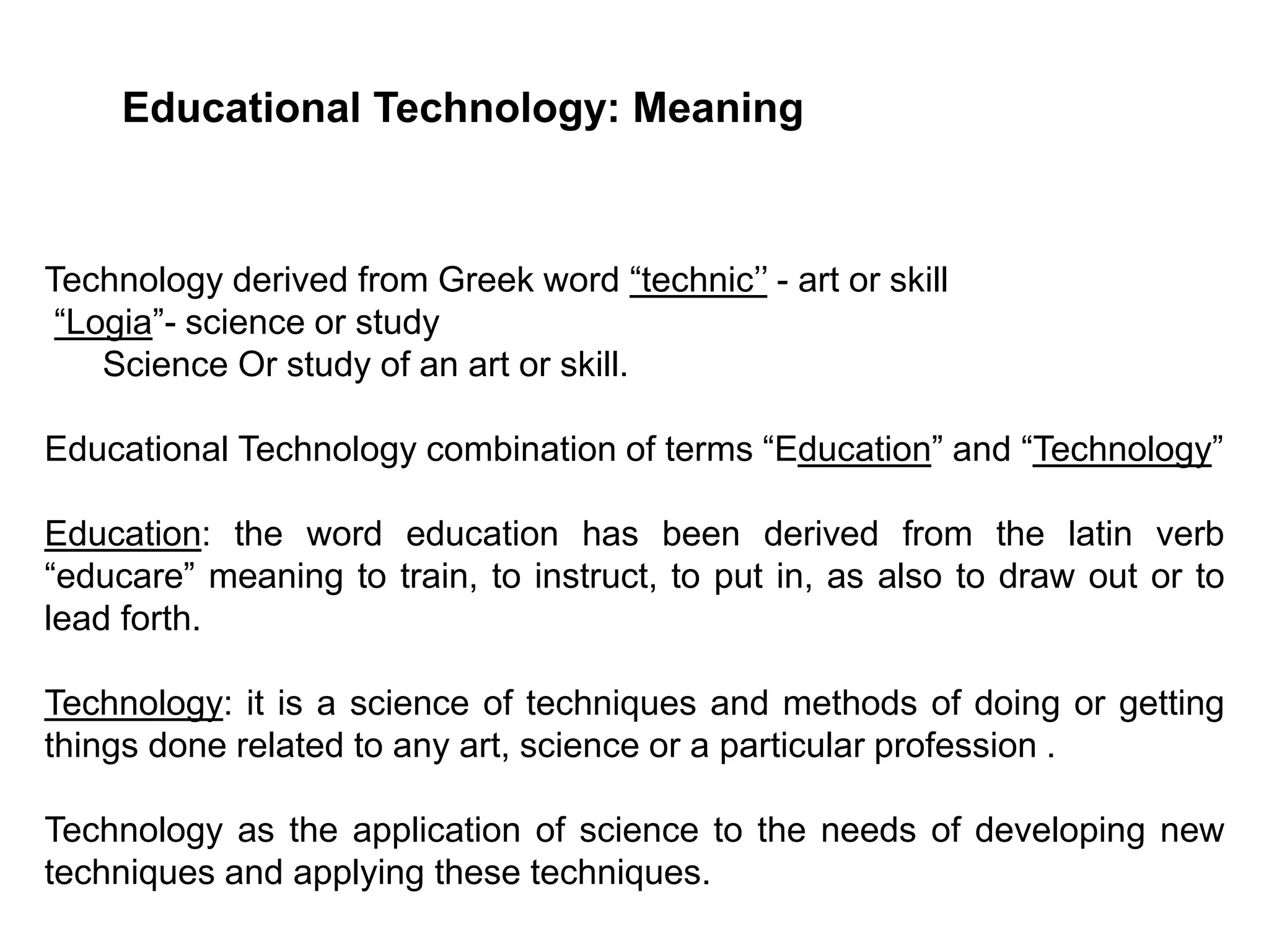 Educational Technology: Meaning
Technology derived from Greek word “technic’’ - art or skill
“Logia”- science or study
Science Or study of an art or skill.
Educational Technology combination of terms “Education” and “Technology”
Education: the word education has been derived from the latin verb
“educare” meaning to train, to instruct, to put in, as also to draw out or to
lead forth.
Technology: it is a science of techniques and methods of doing or getting
things done related to any art, science or a particular profession .
Technology as the application of science to the needs of developing new
techniques and applying these techniques.
 