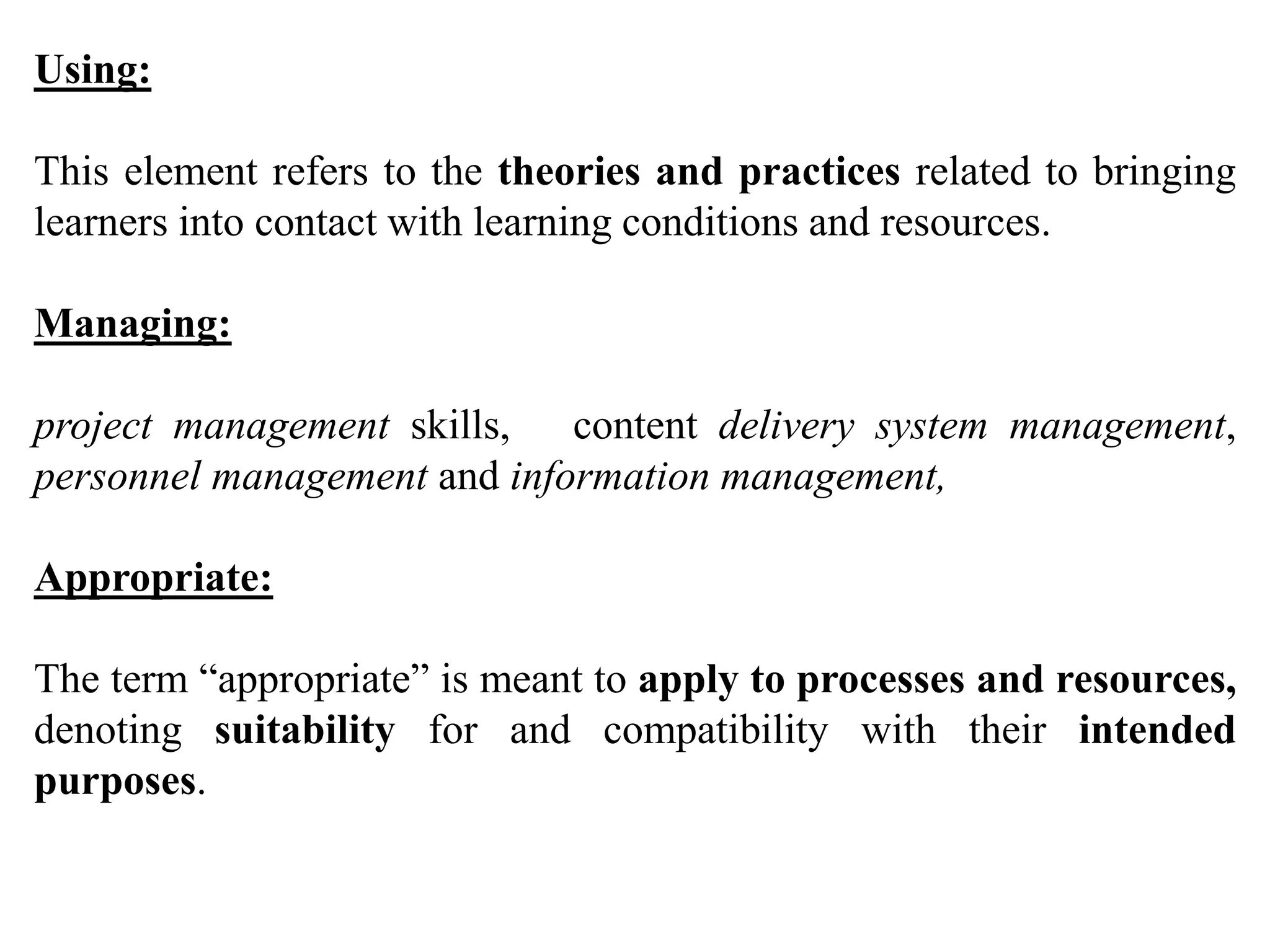 Using:
This element refers to the theories and practices related to bringing
learners into contact with learning conditions and resources.
Managing:
project management skills, content delivery system management,
personnel management and information management,
Appropriate:
The term “appropriate” is meant to apply to processes and resources,
denoting suitability for and compatibility with their intended
purposes.
 