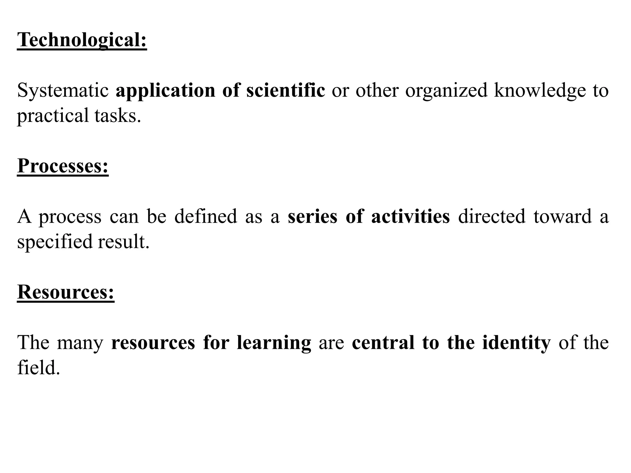 Technological:
Systematic application of scientific or other organized knowledge to
practical tasks.
Processes:
A process can be defined as a series of activities directed toward a
specified result.
Resources:
The many resources for learning are central to the identity of the
field.
 