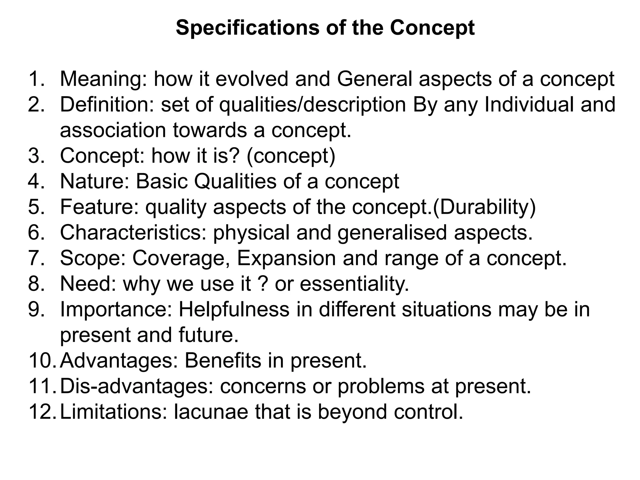 Specifications of the Concept
1. Meaning: how it evolved and General aspects of a concept
2. Definition: set of qualities/description By any Individual and
association towards a concept.
3. Concept: how it is? (concept)
4. Nature: Basic Qualities of a concept
5. Feature: quality aspects of the concept.(Durability)
6. Characteristics: physical and generalised aspects.
7. Scope: Coverage, Expansion and range of a concept.
8. Need: why we use it ? or essentiality.
9. Importance: Helpfulness in different situations may be in
present and future.
10.Advantages: Benefits in present.
11.Dis-advantages: concerns or problems at present.
12.Limitations: lacunae that is beyond control.
 