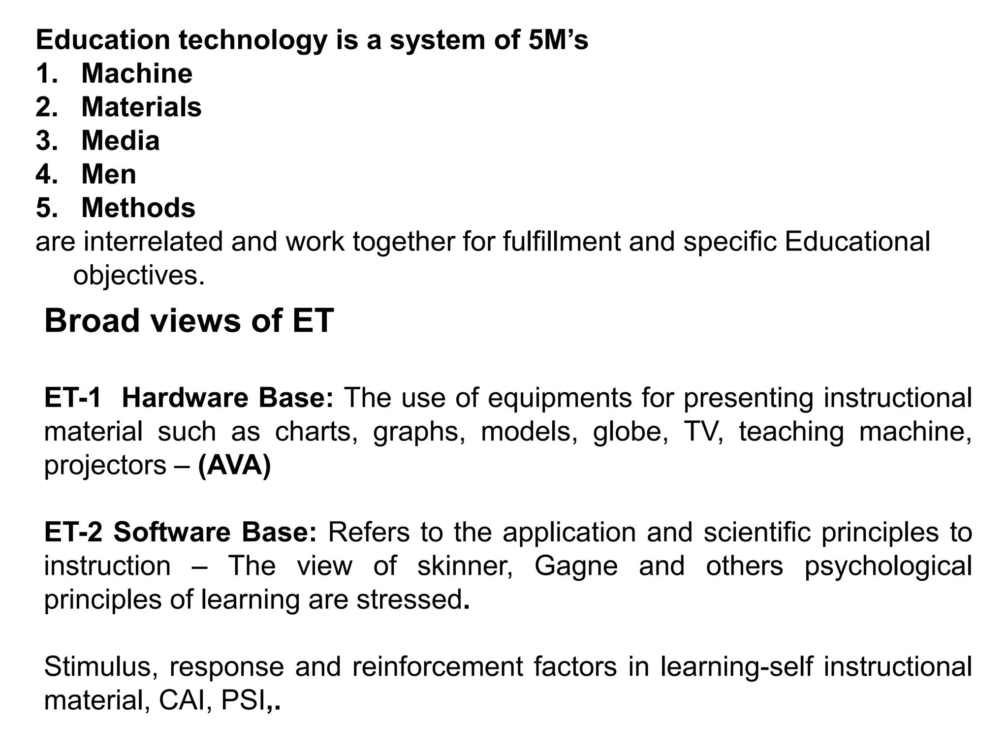 Education technology is a system of 5M’s
1. Machine
2. Materials
3. Media
4. Men
5. Methods
are interrelated and work together for fulfillment and specific Educational
objectives.
Broad views of ET
ET-1 Hardware Base: The use of equipments for presenting instructional
material such as charts, graphs, models, globe, TV, teaching machine,
projectors – (AVA)
ET-2 Software Base: Refers to the application and scientific principles to
instruction – The view of skinner, Gagne and others psychological
principles of learning are stressed.
Stimulus, response and reinforcement factors in learning-self instructional
material, CAI, PSI,.
 