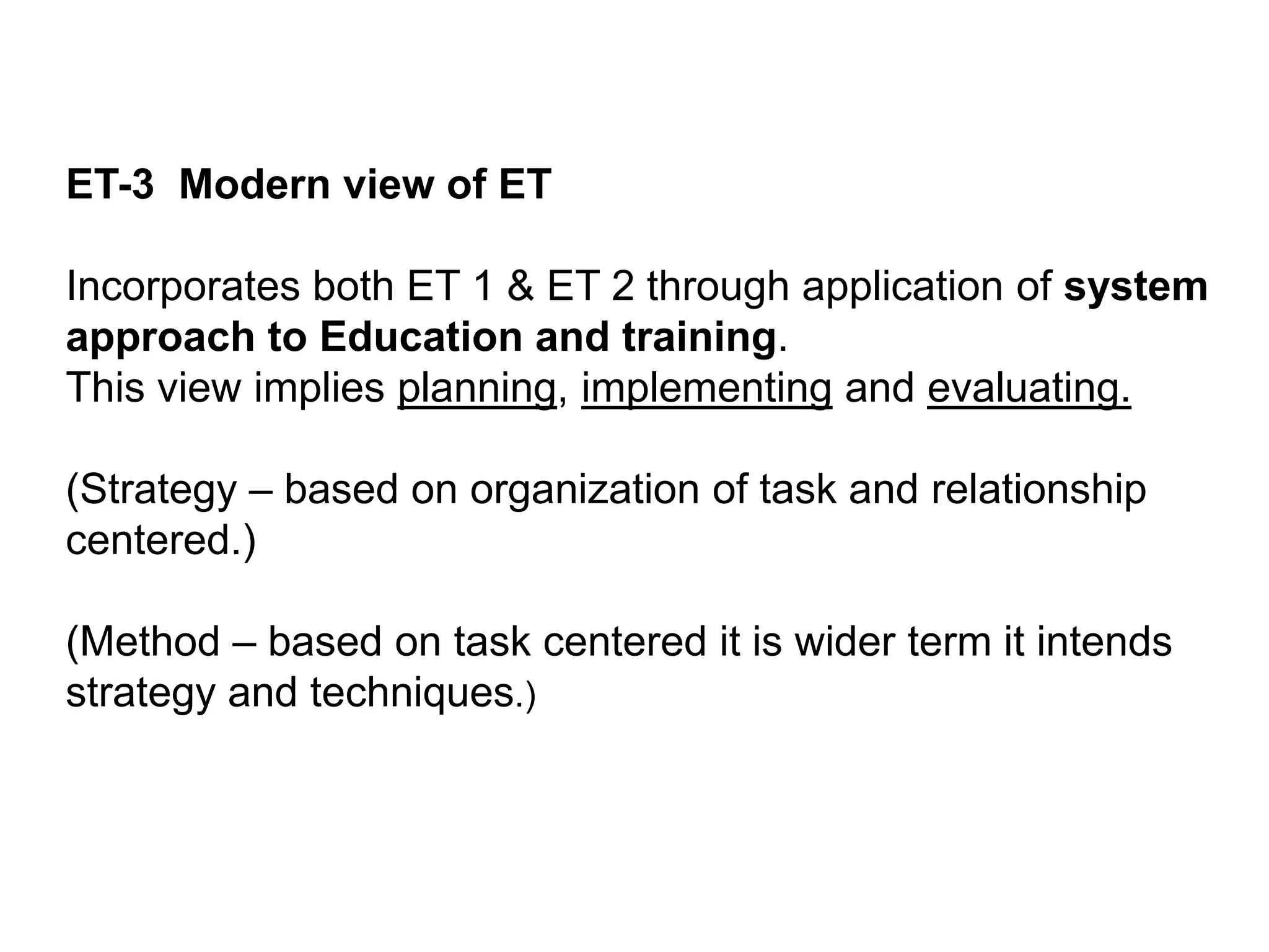 ET-3 Modern view of ET
Incorporates both ET 1 & ET 2 through application of system
approach to Education and training.
This view implies planning, implementing and evaluating.
(Strategy – based on organization of task and relationship
centered.)
(Method – based on task centered it is wider term it intends
strategy and techniques.)
 