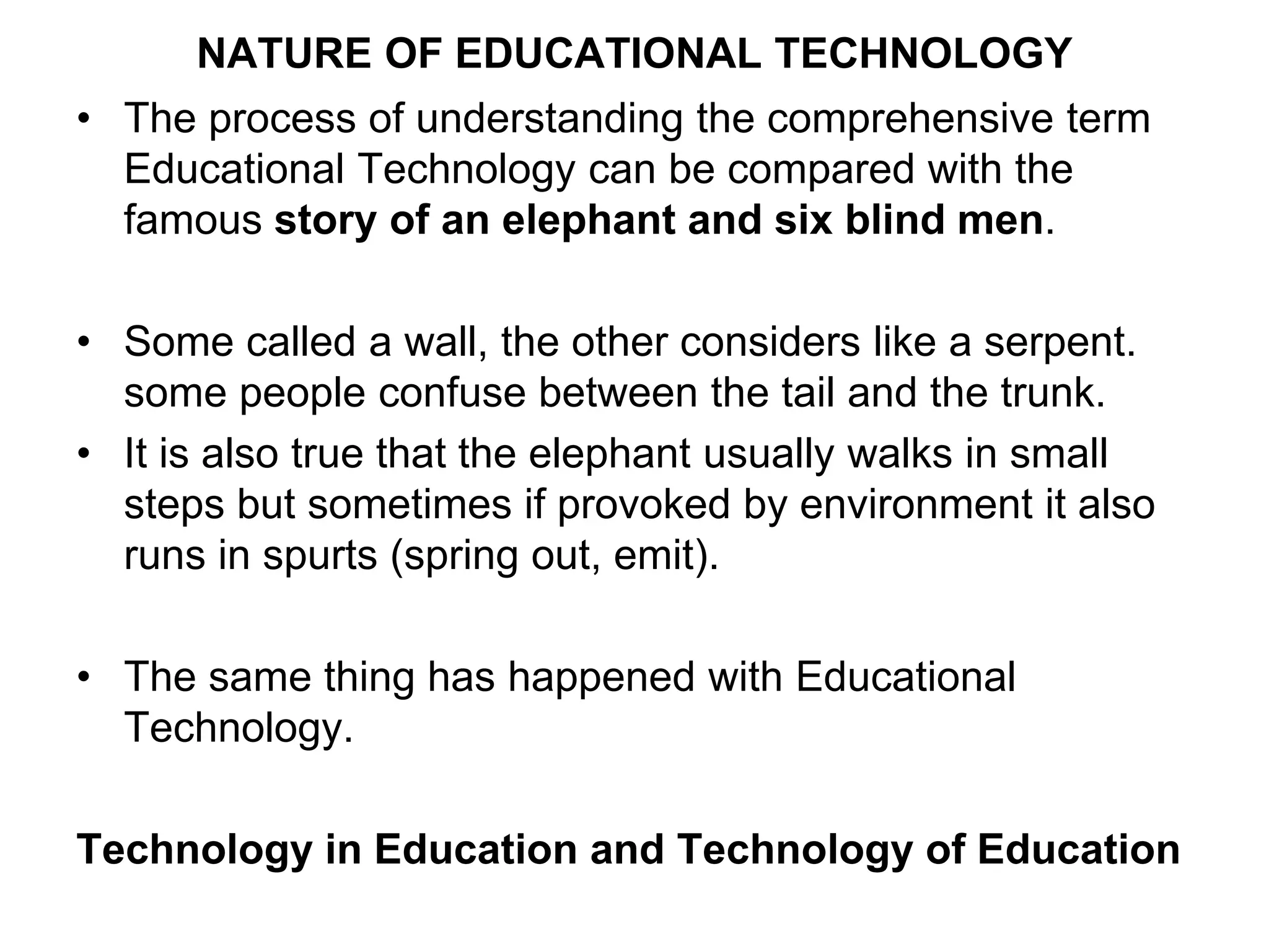 NATURE OF EDUCATIONAL TECHNOLOGY
• The process of understanding the comprehensive term
Educational Technology can be compared with the
famous story of an elephant and six blind men.
• Some called a wall, the other considers like a serpent.
some people confuse between the tail and the trunk.
• It is also true that the elephant usually walks in small
steps but sometimes if provoked by environment it also
runs in spurts (spring out, emit).
• The same thing has happened with Educational
Technology.
Technology in Education and Technology of Education
 