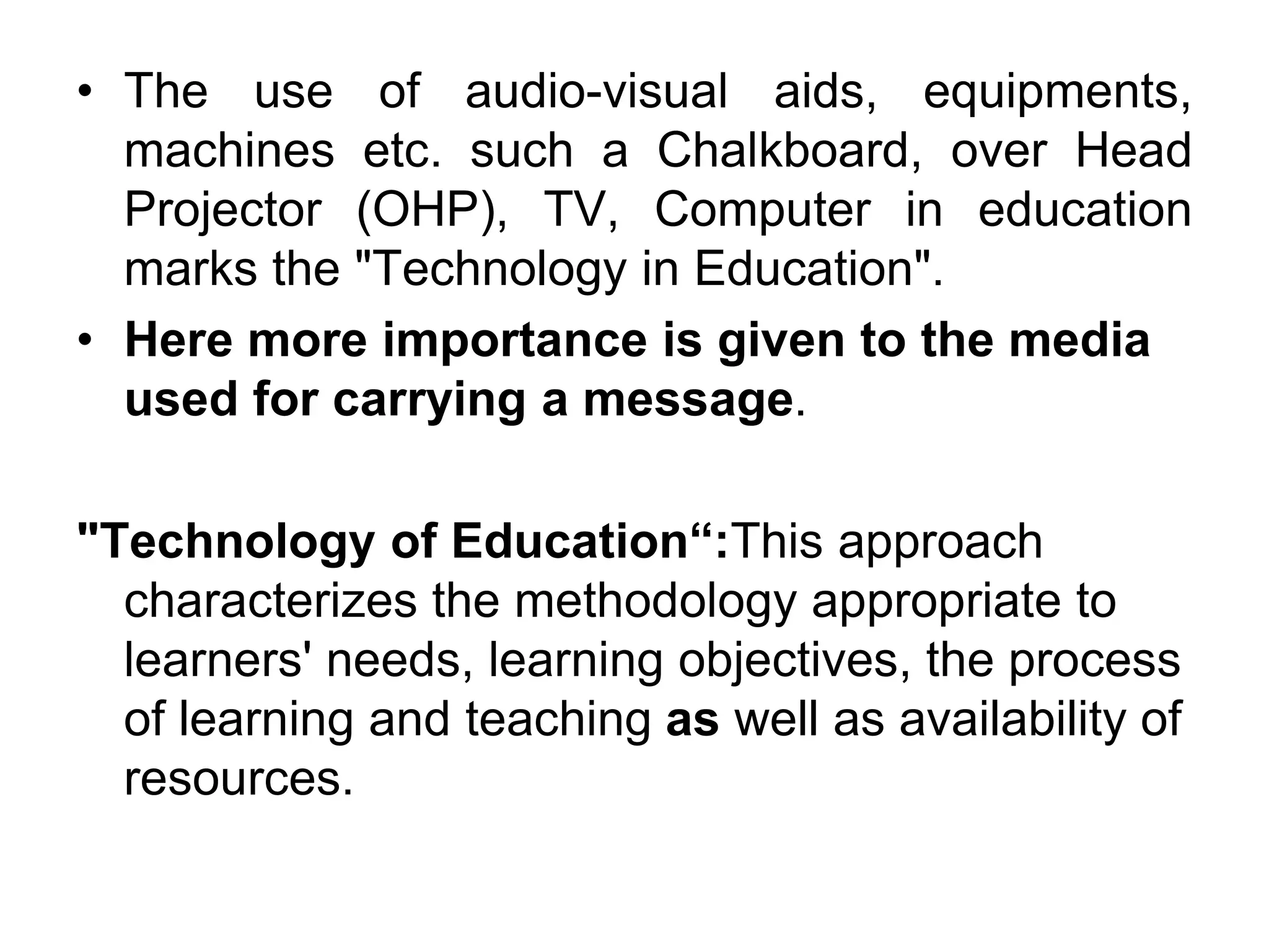 • The use of audio-visual aids, equipments,
machines etc. such a Chalkboard, over Head
Projector (OHP), TV, Computer in education
marks the "Technology in Education".
• Here more importance is given to the media
used for carrying a message.
"Technology of Education“:This approach
characterizes the methodology appropriate to
learners' needs, learning objectives, the process
of learning and teaching as well as availability of
resources.
 
