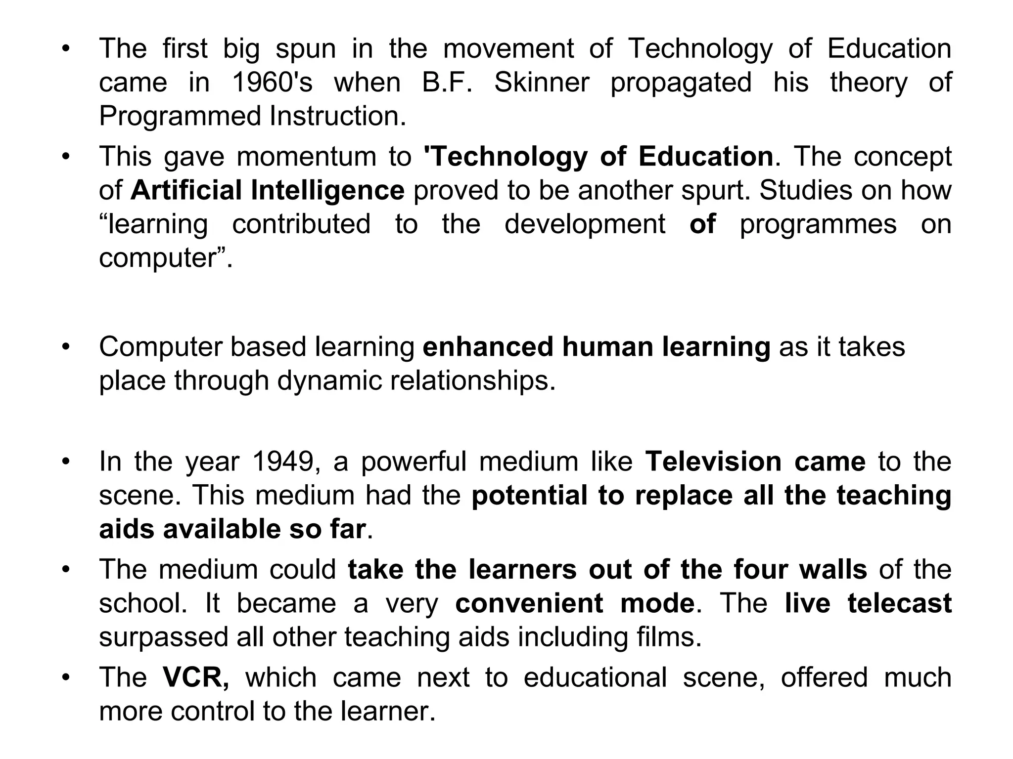 • The first big spun in the movement of Technology of Education
came in 1960's when B.F. Skinner propagated his theory of
Programmed Instruction.
• This gave momentum to 'Technology of Education. The concept
of Artificial lntelligence proved to be another spurt. Studies on how
“learning contributed to the development of programmes on
computer”.
• Computer based learning enhanced human learning as it takes
place through dynamic relationships.
• In the year 1949, a powerful medium like Television came to the
scene. This medium had the potential to replace all the teaching
aids available so far.
• The medium could take the learners out of the four walls of the
school. It became a very convenient mode. The live telecast
surpassed all other teaching aids including films.
• The VCR, which came next to educational scene, offered much
more control to the learner.
 