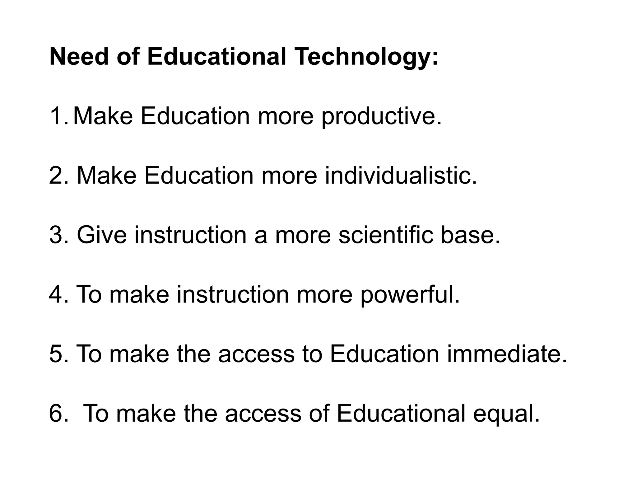 Need of Educational Technology:
1.Make Education more productive.
2. Make Education more individualistic.
3. Give instruction a more scientific base.
4. To make instruction more powerful.
5. To make the access to Education immediate.
6. To make the access of Educational equal.
 