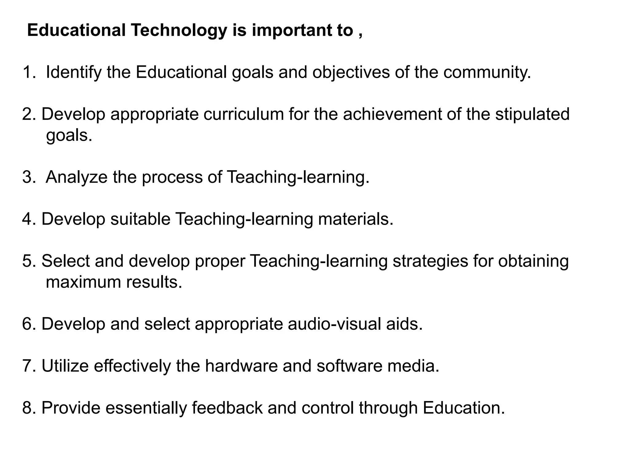 Educational Technology is important to ,
1. Identify the Educational goals and objectives of the community.
2. Develop appropriate curriculum for the achievement of the stipulated
goals.
3. Analyze the process of Teaching-learning.
4. Develop suitable Teaching-learning materials.
5. Select and develop proper Teaching-learning strategies for obtaining
maximum results.
6. Develop and select appropriate audio-visual aids.
7. Utilize effectively the hardware and software media.
8. Provide essentially feedback and control through Education.
 