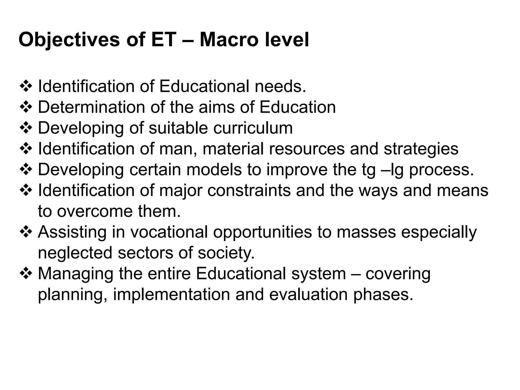 Objectives of ET – Macro level
 Identification of Educational needs.
 Determination of the aims of Education
 Developing of suitable curriculum
 Identification of man, material resources and strategies
 Developing certain models to improve the tg –lg process.
 Identification of major constraints and the ways and means
to overcome them.
 Assisting in vocational opportunities to masses especially
neglected sectors of society.
 Managing the entire Educational system – covering
planning, implementation and evaluation phases.
 