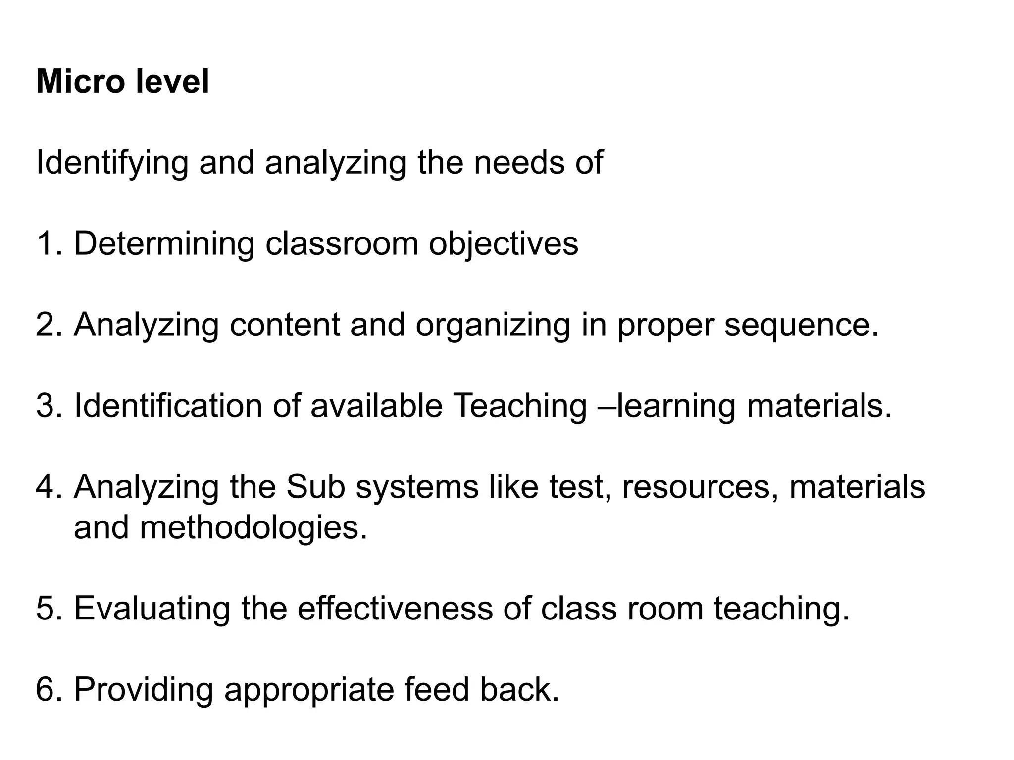 Micro level
Identifying and analyzing the needs of
1. Determining classroom objectives
2. Analyzing content and organizing in proper sequence.
3. Identification of available Teaching –learning materials.
4. Analyzing the Sub systems like test, resources, materials
and methodologies.
5. Evaluating the effectiveness of class room teaching.
6. Providing appropriate feed back.
 