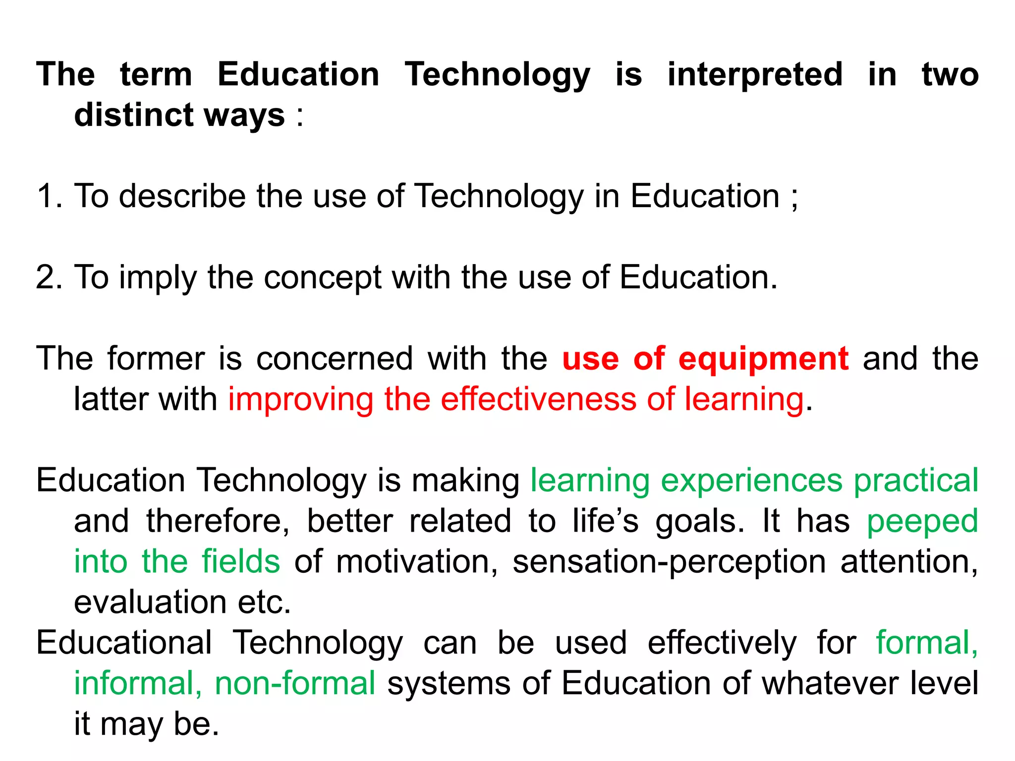 The term Education Technology is interpreted in two
distinct ways :
1. To describe the use of Technology in Education ;
2. To imply the concept with the use of Education.
The former is concerned with the use of equipment and the
latter with improving the effectiveness of learning.
Education Technology is making learning experiences practical
and therefore, better related to life’s goals. It has peeped
into the fields of motivation, sensation-perception attention,
evaluation etc.
Educational Technology can be used effectively for formal,
informal, non-formal systems of Education of whatever level
it may be.
 