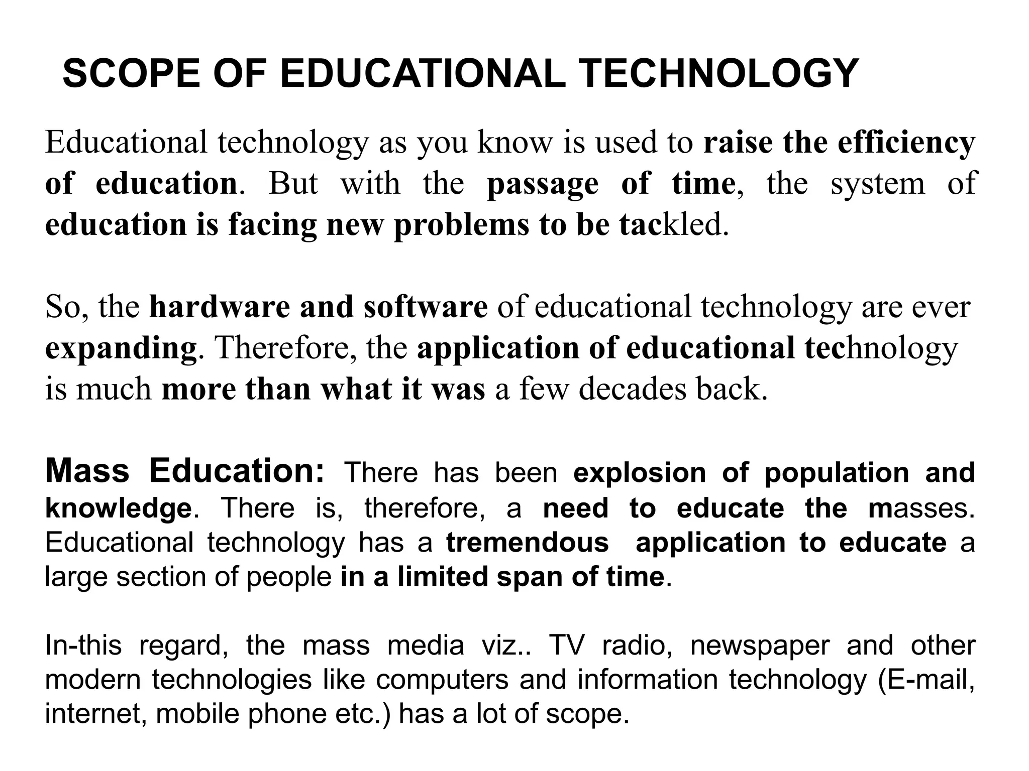 SCOPE OF EDUCATIONAL TECHNOLOGY
Educational technology as you know is used to raise the efficiency
of education. But with the passage of time, the system of
education is facing new problems to be tackled.
So, the hardware and software of educational technology are ever
expanding. Therefore, the application of educational technology
is much more than what it was a few decades back.
Mass Education: There has been explosion of population and
knowledge. There is, therefore, a need to educate the masses.
Educational technology has a tremendous application to educate a
large section of people in a limited span of time.
In-this regard, the mass media viz.. TV radio, newspaper and other
modern technologies like computers and information technology (E-mail,
internet, mobile phone etc.) has a lot of scope.
 