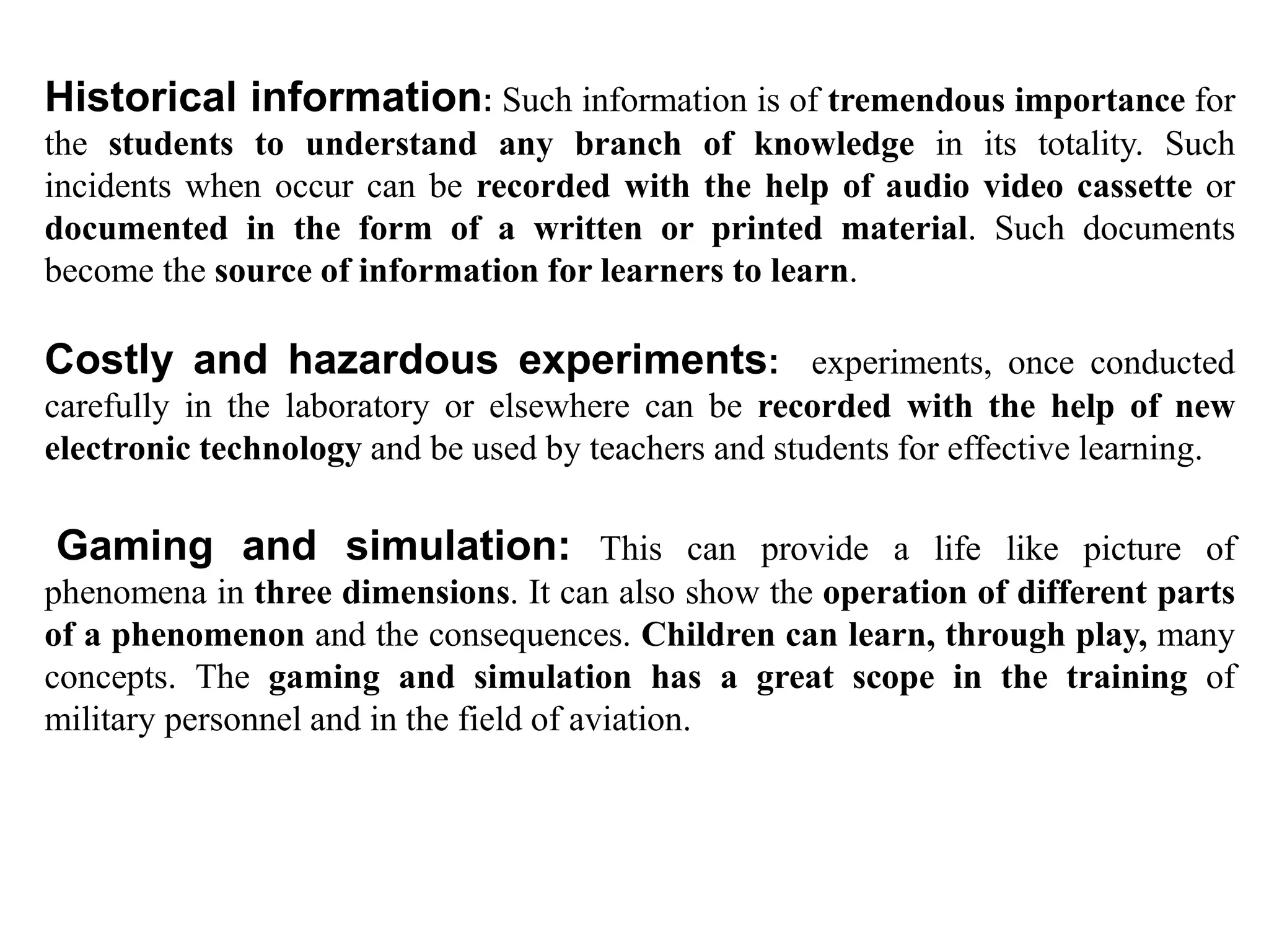 Historical information: Such information is of tremendous importance for
the students to understand any branch of knowledge in its totality. Such
incidents when occur can be recorded with the help of audio video cassette or
documented in the form of a written or printed material. Such documents
become the source of information for learners to learn.
Costly and hazardous experiments: experiments, once conducted
carefully in the laboratory or elsewhere can be recorded with the help of new
electronic technology and be used by teachers and students for effective learning.
Gaming and simulation: This can provide a life like picture of
phenomena in three dimensions. It can also show the operation of different parts
of a phenomenon and the consequences. Children can learn, through play, many
concepts. The gaming and simulation has a great scope in the training of
military personnel and in the field of aviation.
 