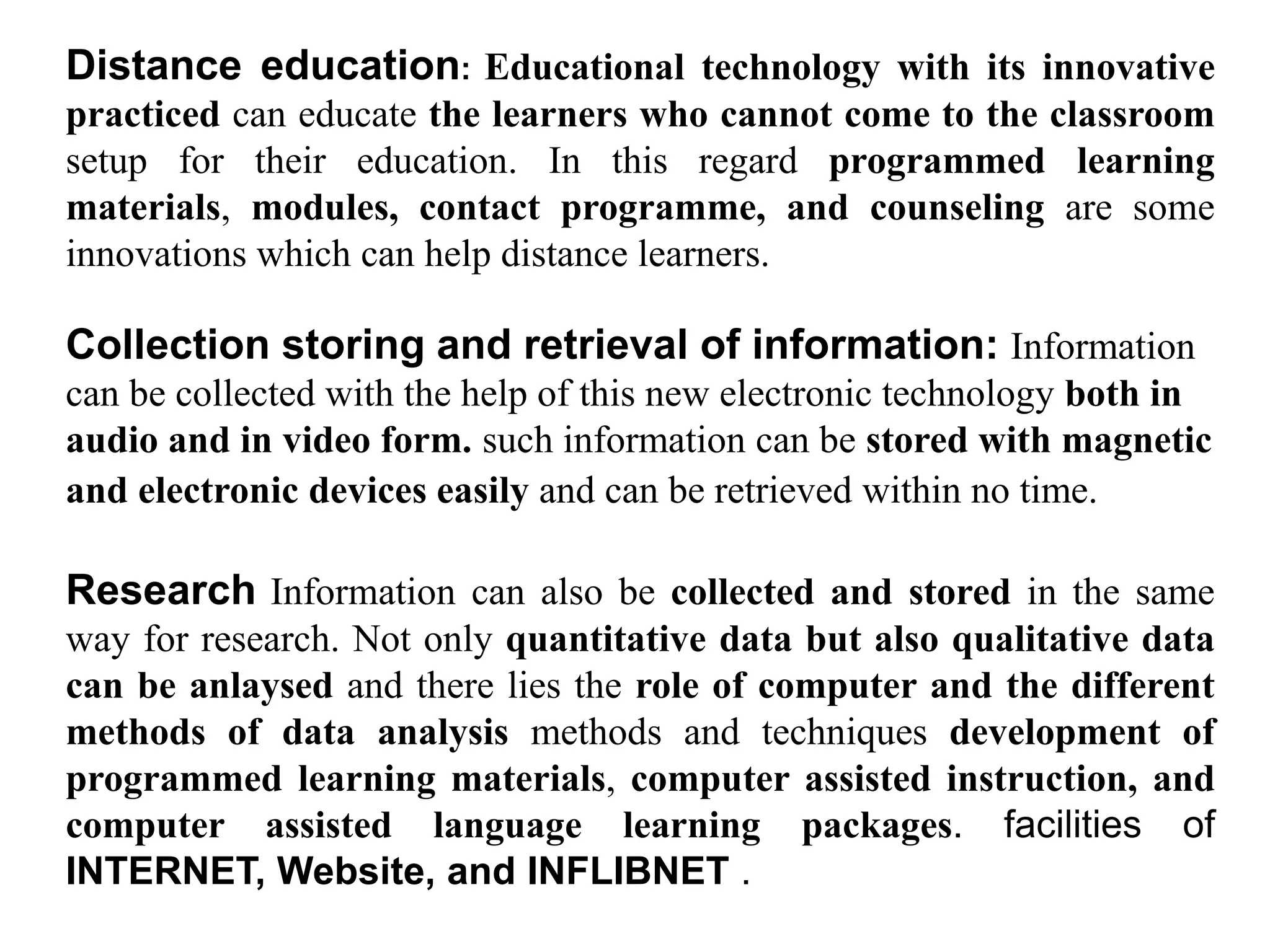 Distance education: Educational technology with its innovative
practiced can educate the learners who cannot come to the classroom
setup for their education. In this regard programmed learning
materials, modules, contact programme, and counseling are some
innovations which can help distance learners.
Collection storing and retrieval of information: Information
can be collected with the help of this new electronic technology both in
audio and in video form. such information can be stored with magnetic
and electronic devices easily and can be retrieved within no time.
Research Information can also be collected and stored in the same
way for research. Not only quantitative data but also qualitative data
can be anlaysed and there lies the role of computer and the different
methods of data analysis methods and techniques development of
programmed learning materials, computer assisted instruction, and
computer assisted language learning packages. facilities of
INTERNET, Website, and INFLIBNET .
 