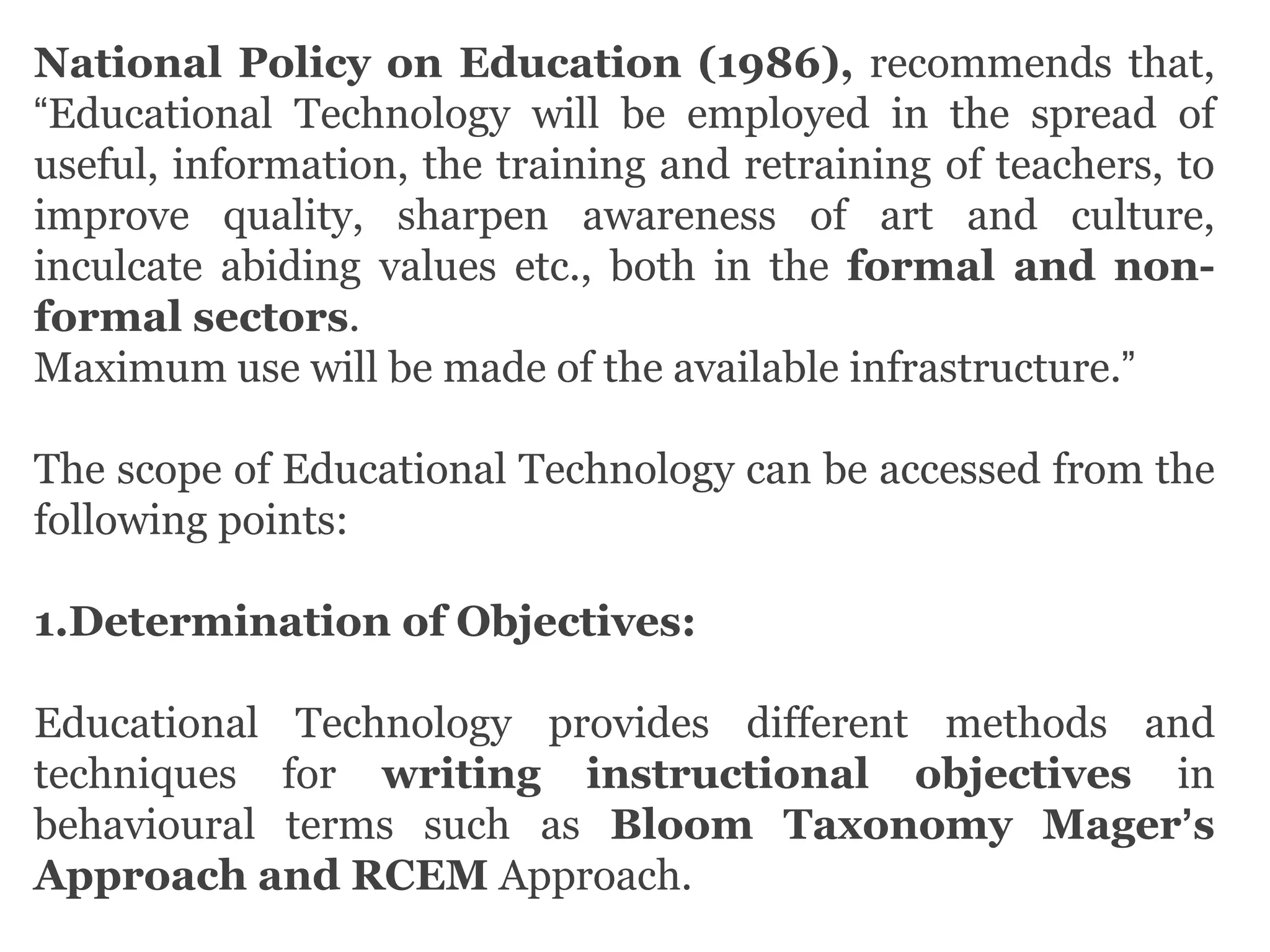 National Policy on Education (1986), recommends that,
“Educational Technology will be employed in the spread of
useful, information, the training and retraining of teachers, to
improve quality, sharpen awareness of art and culture,
inculcate abiding values etc., both in the formal and non-
formal sectors.
Maximum use will be made of the available infrastructure.”
The scope of Educational Technology can be accessed from the
following points:
1.Determination of Objectives:
Educational Technology provides different methods and
techniques for writing instructional objectives in
behavioural terms such as Bloom Taxonomy Mager’s
Approach and RCEM Approach.
 