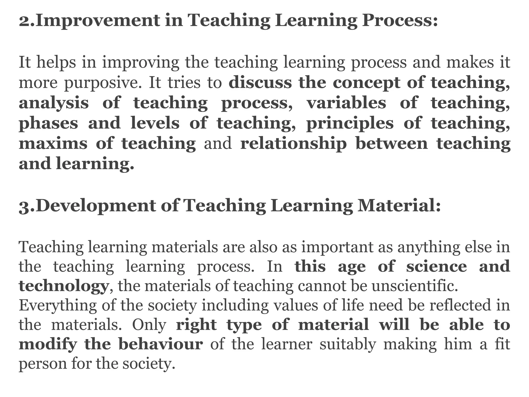 2.Improvement in Teaching Learning Process:
It helps in improving the teaching learning process and makes it
more purposive. It tries to discuss the concept of teaching,
analysis of teaching process, variables of teaching,
phases and levels of teaching, principles of teaching,
maxims of teaching and relationship between teaching
and learning.
3.Development of Teaching Learning Material:
Teaching learning materials are also as important as anything else in
the teaching learning process. In this age of science and
technology, the materials of teaching cannot be unscientific.
Everything of the society including values of life need be reflected in
the materials. Only right type of material will be able to
modify the behaviour of the learner suitably making him a fit
person for the society.
 