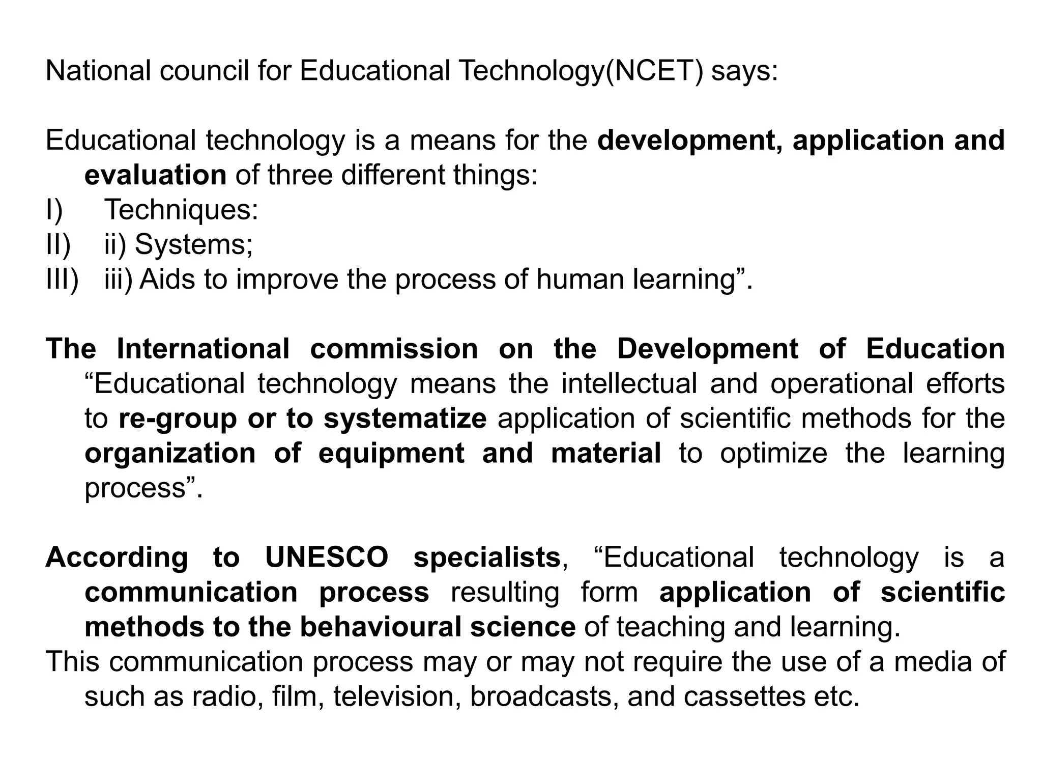 National council for Educational Technology(NCET) says:
Educational technology is a means for the development, application and
evaluation of three different things:
I) Techniques:
II) ii) Systems;
III) iii) Aids to improve the process of human learning”.
The International commission on the Development of Education
“Educational technology means the intellectual and operational efforts
to re-group or to systematize application of scientific methods for the
organization of equipment and material to optimize the learning
process”.
According to UNESCO specialists, “Educational technology is a
communication process resulting form application of scientific
methods to the behavioural science of teaching and learning.
This communication process may or may not require the use of a media of
such as radio, film, television, broadcasts, and cassettes etc.
 