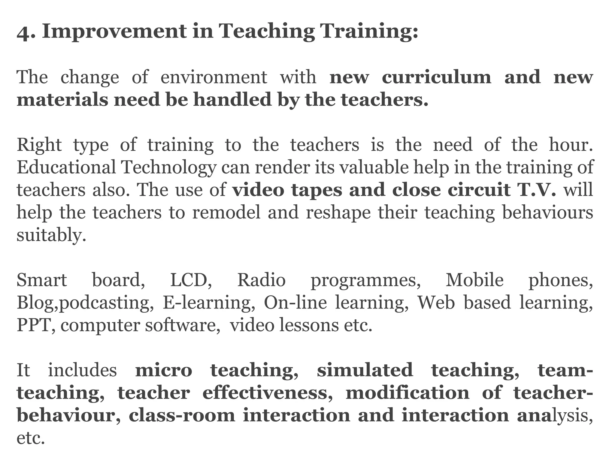 4. Improvement in Teaching Training:
The change of environment with new curriculum and new
materials need be handled by the teachers.
Right type of training to the teachers is the need of the hour.
Educational Technology can render its valuable help in the training of
teachers also. The use of video tapes and close circuit T.V. will
help the teachers to remodel and reshape their teaching behaviours
suitably.
Smart board, LCD, Radio programmes, Mobile phones,
Blog,podcasting, E-learning, On-line learning, Web based learning,
PPT, computer software, video lessons etc.
It includes micro teaching, simulated teaching, team-
teaching, teacher effectiveness, modification of teacher-
behaviour, class-room interaction and interaction analysis,
etc.
 