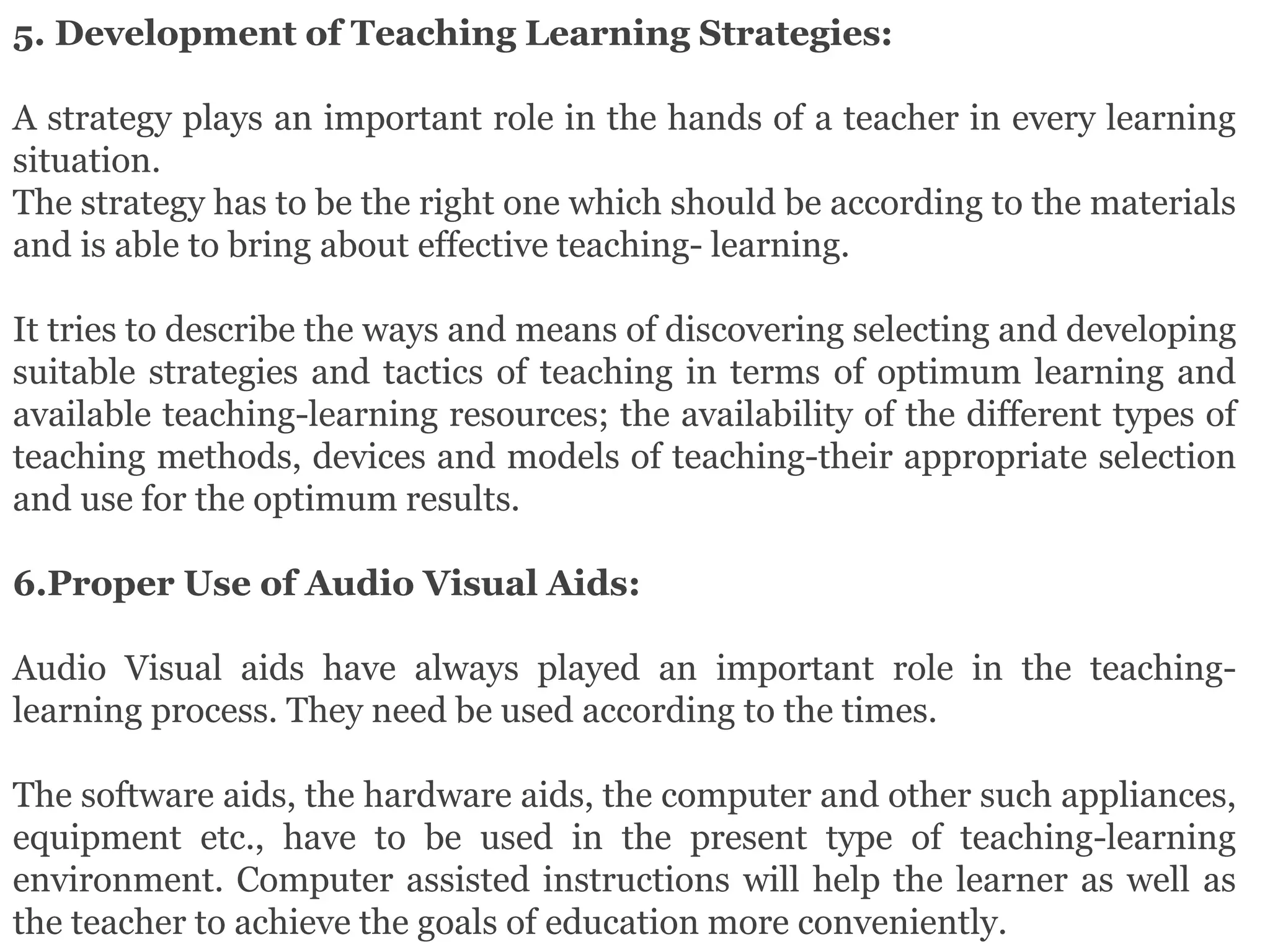 5. Development of Teaching Learning Strategies:
A strategy plays an important role in the hands of a teacher in every learning
situation.
The strategy has to be the right one which should be according to the materials
and is able to bring about effective teaching- learning.
It tries to describe the ways and means of discovering selecting and developing
suitable strategies and tactics of teaching in terms of optimum learning and
available teaching-learning resources; the availability of the different types of
teaching methods, devices and models of teaching-their appropriate selection
and use for the optimum results.
6.Proper Use of Audio Visual Aids:
Audio Visual aids have always played an important role in the teaching-
learning process. They need be used according to the times.
The software aids, the hardware aids, the computer and other such appliances,
equipment etc., have to be used in the present type of teaching-learning
environment. Computer assisted instructions will help the learner as well as
the teacher to achieve the goals of education more conveniently.
 