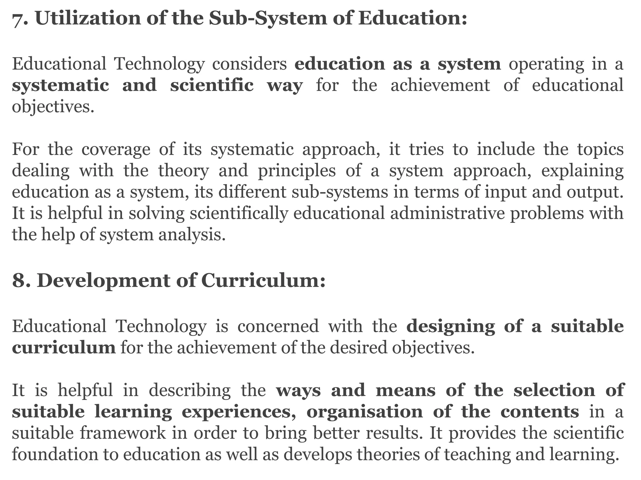 7. Utilization of the Sub-System of Education:
Educational Technology considers education as a system operating in a
systematic and scientific way for the achievement of educational
objectives.
For the coverage of its systematic approach, it tries to include the topics
dealing with the theory and principles of a system approach, explaining
education as a system, its different sub-systems in terms of input and output.
It is helpful in solving scientifically educational administrative problems with
the help of system analysis.
8. Development of Curriculum:
Educational Technology is concerned with the designing of a suitable
curriculum for the achievement of the desired objectives.
It is helpful in describing the ways and means of the selection of
suitable learning experiences, organisation of the contents in a
suitable framework in order to bring better results. It provides the scientific
foundation to education as well as develops theories of teaching and learning.
 