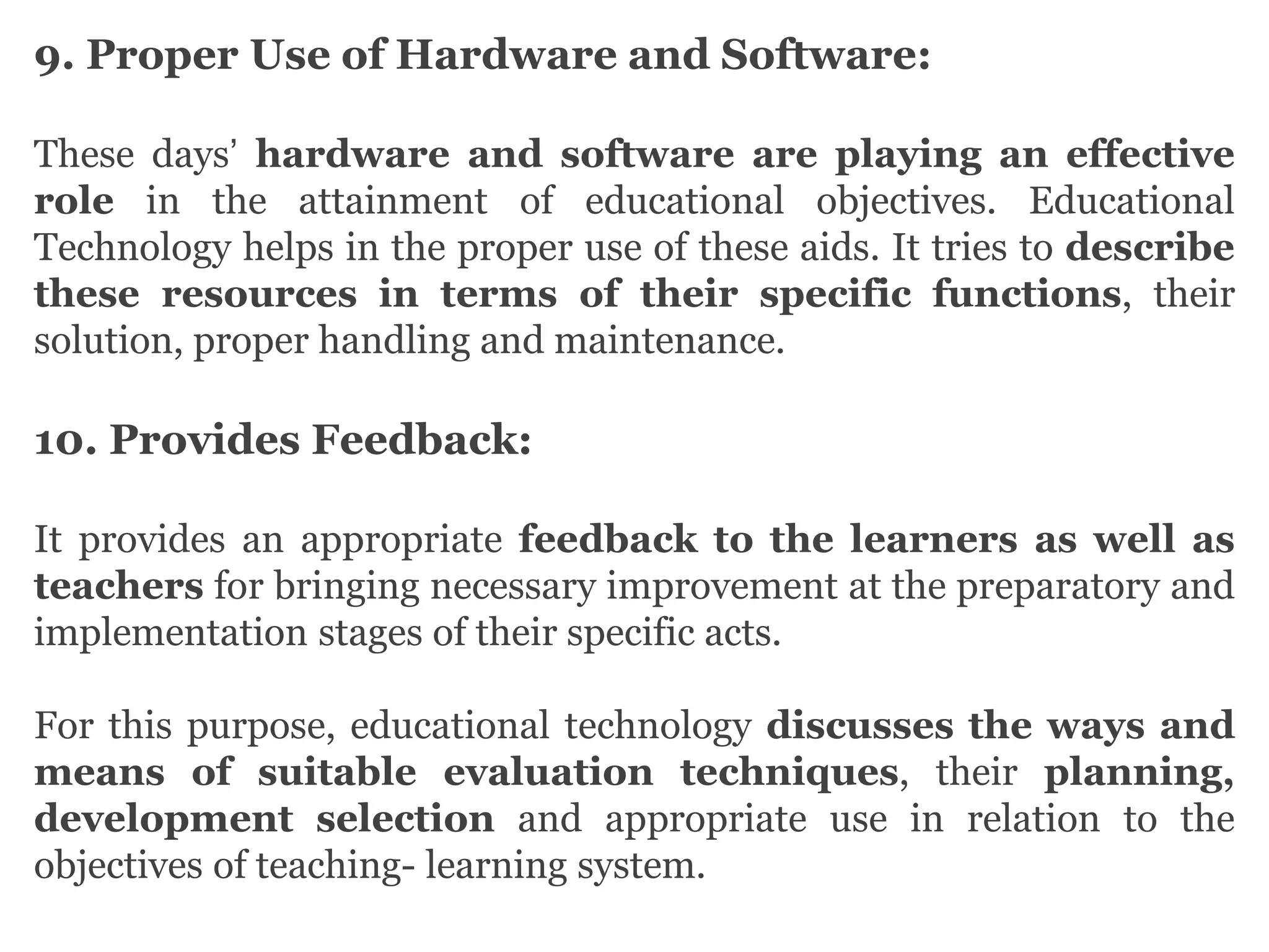 9. Proper Use of Hardware and Software:
These days’ hardware and software are playing an effective
role in the attainment of educational objectives. Educational
Technology helps in the proper use of these aids. It tries to describe
these resources in terms of their specific functions, their
solution, proper handling and maintenance.
10. Provides Feedback:
It provides an appropriate feedback to the learners as well as
teachers for bringing necessary improvement at the preparatory and
implementation stages of their specific acts.
For this purpose, educational technology discusses the ways and
means of suitable evaluation techniques, their planning,
development selection and appropriate use in relation to the
objectives of teaching- learning system.
 