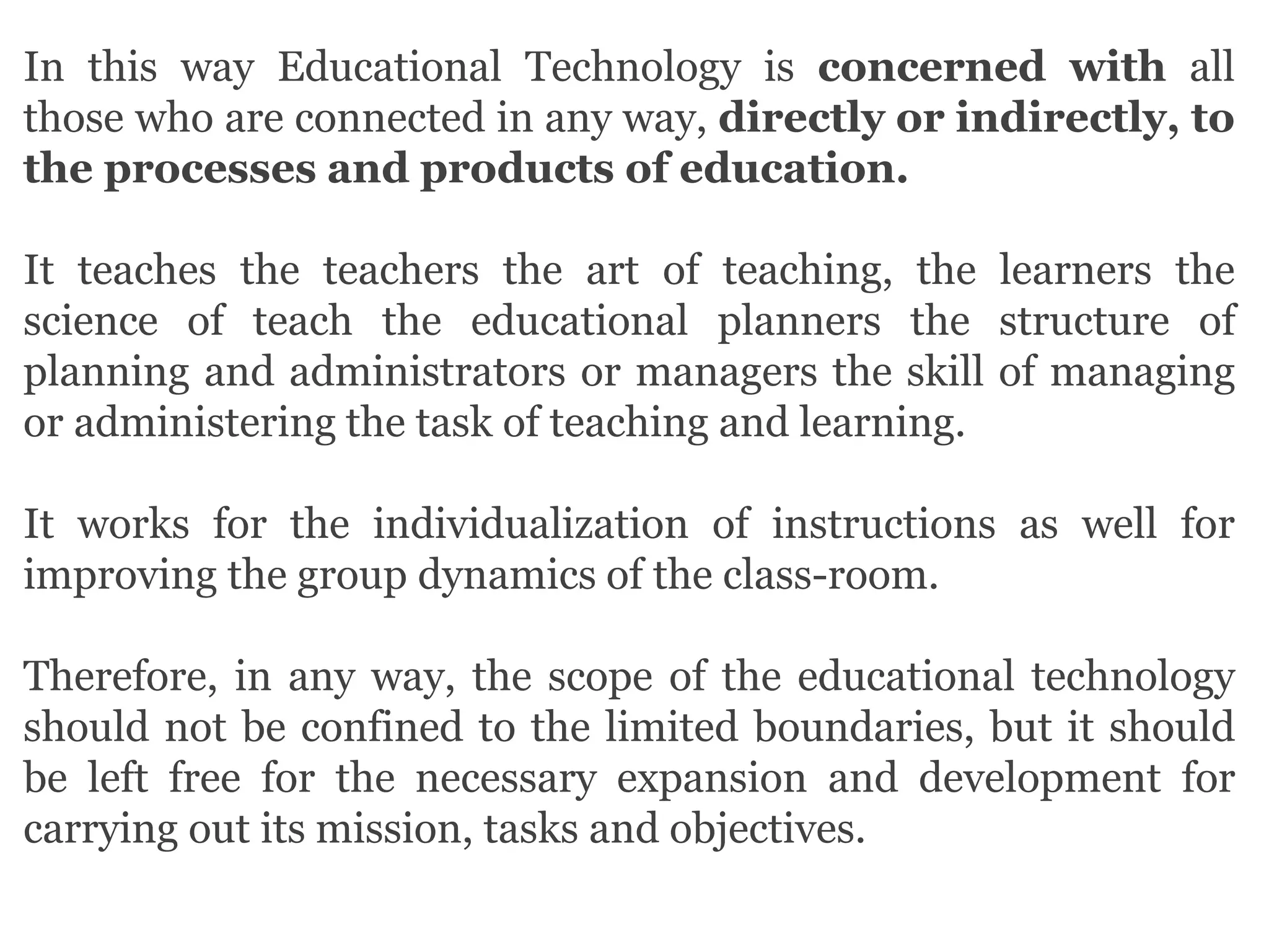 In this way Educational Technology is concerned with all
those who are connected in any way, directly or indirectly, to
the processes and products of education.
It teaches the teachers the art of teaching, the learners the
science of teach the educational planners the structure of
planning and administrators or managers the skill of managing
or administering the task of teaching and learning.
It works for the individualization of instructions as well for
improving the group dynamics of the class-room.
Therefore, in any way, the scope of the educational technology
should not be confined to the limited boundaries, but it should
be left free for the necessary expansion and development for
carrying out its mission, tasks and objectives.
 