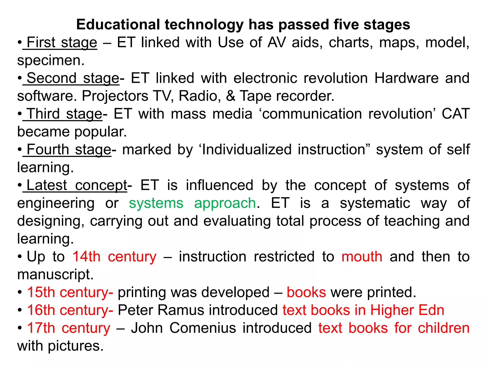 Educational technology has passed five stages
• First stage – ET linked with Use of AV aids, charts, maps, model,
specimen.
• Second stage- ET linked with electronic revolution Hardware and
software. Projectors TV, Radio, & Tape recorder.
• Third stage- ET with mass media ‘communication revolution’ CAT
became popular.
• Fourth stage- marked by ‘Individualized instruction” system of self
learning.
• Latest concept- ET is influenced by the concept of systems of
engineering or systems approach. ET is a systematic way of
designing, carrying out and evaluating total process of teaching and
learning.
• Up to 14th century – instruction restricted to mouth and then to
manuscript.
• 15th century- printing was developed – books were printed.
• 16th century- Peter Ramus introduced text books in Higher Edn
• 17th century – John Comenius introduced text books for children
with pictures.
 