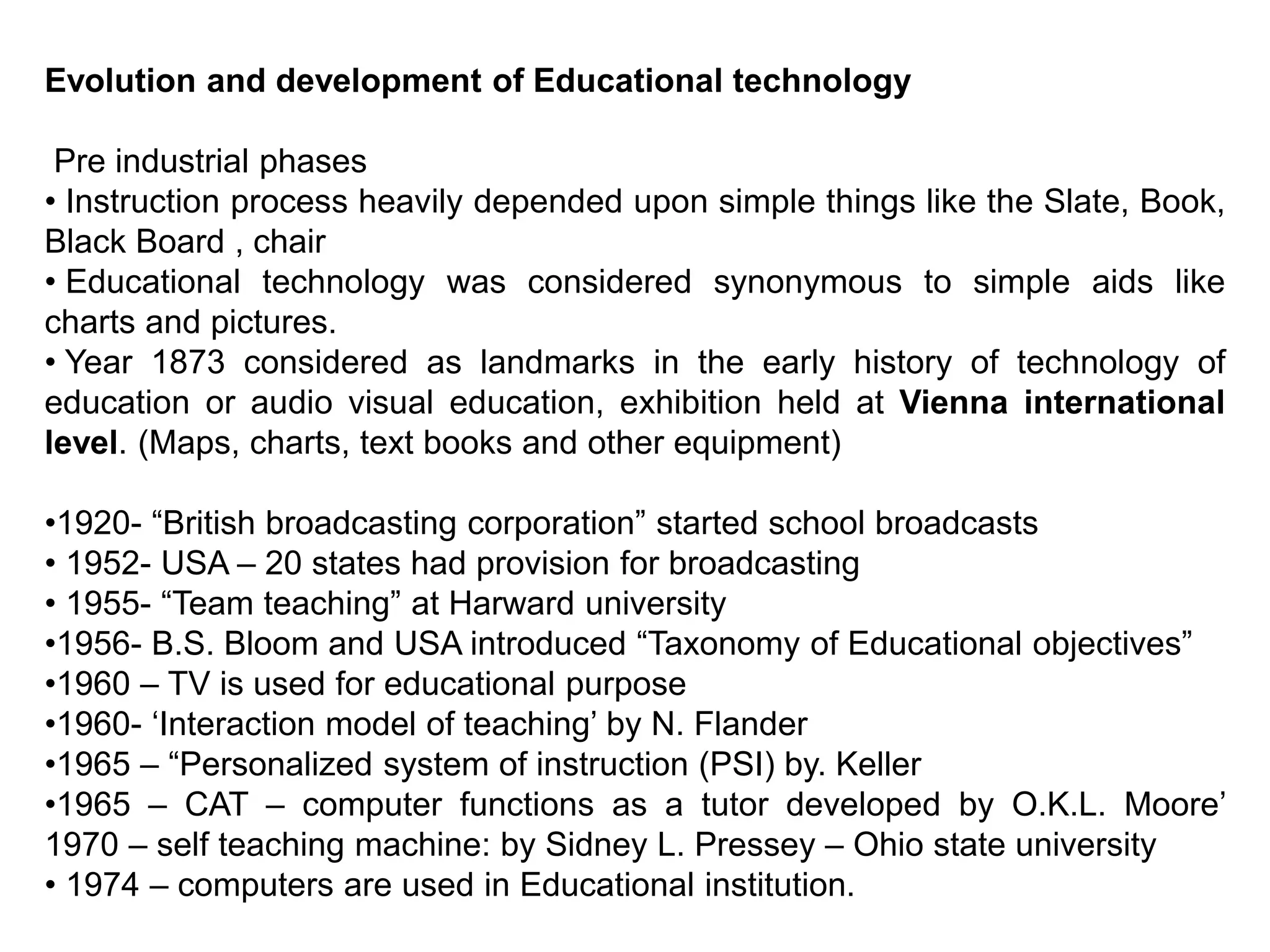 Evolution and development of Educational technology
Pre industrial phases
• Instruction process heavily depended upon simple things like the Slate, Book,
Black Board , chair
• Educational technology was considered synonymous to simple aids like
charts and pictures.
• Year 1873 considered as landmarks in the early history of technology of
education or audio visual education, exhibition held at Vienna international
level. (Maps, charts, text books and other equipment)
•1920- “British broadcasting corporation” started school broadcasts
• 1952- USA – 20 states had provision for broadcasting
• 1955- “Team teaching” at Harward university
•1956- B.S. Bloom and USA introduced “Taxonomy of Educational objectives”
•1960 – TV is used for educational purpose
•1960- ‘Interaction model of teaching’ by N. Flander
•1965 – “Personalized system of instruction (PSI) by. Keller
•1965 – CAT – computer functions as a tutor developed by O.K.L. Moore’
1970 – self teaching machine: by Sidney L. Pressey – Ohio state university
• 1974 – computers are used in Educational institution.
 