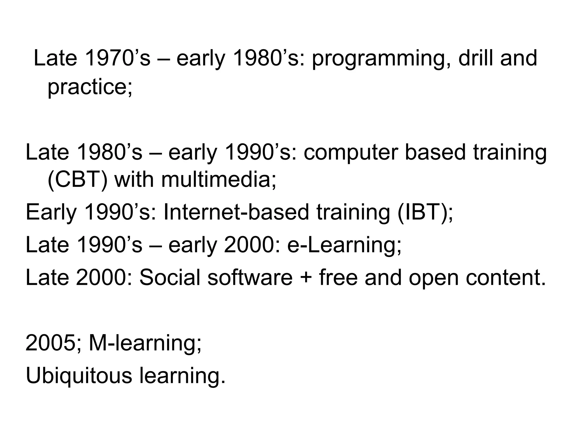 Late 1970’s – early 1980’s: programming, drill and
practice;
Late 1980’s – early 1990’s: computer based training
(CBT) with multimedia;
Early 1990’s: Internet-based training (IBT);
Late 1990’s – early 2000: e-Learning;
Late 2000: Social software + free and open content.
2005; M-learning;
Ubiquitous learning.
 