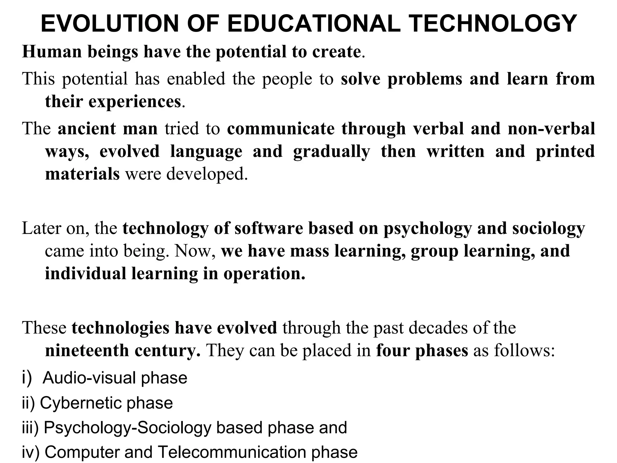 EVOLUTION OF EDUCATIONAL TECHNOLOGY
Human beings have the potential to create.
This potential has enabled the people to solve problems and learn from
their experiences.
The ancient man tried to communicate through verbal and non-verbal
ways, evolved language and gradually then written and printed
materials were developed.
Later on, the technology of software based on psychology and sociology
came into being. Now, we have mass learning, group learning, and
individual learning in operation.
These technologies have evolved through the past decades of the
nineteenth century. They can be placed in four phases as follows:
i) Audio-visual phase
ii) Cybernetic phase
iii) Psychology-Sociology based phase and
iv) Computer and Telecommunication phase
 