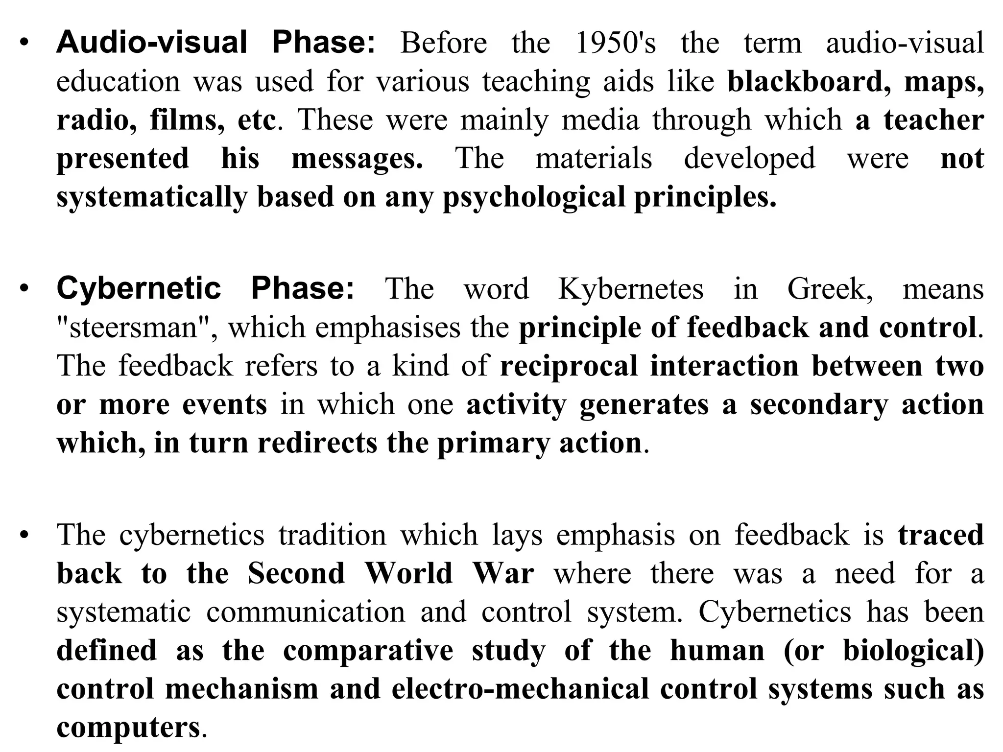 • Audio-visual Phase: Before the 1950's the term audio-visual
education was used for various teaching aids like blackboard, maps,
radio, films, etc. These were mainly media through which a teacher
presented his messages. The materials developed were not
systematically based on any psychological principles.
• Cybernetic Phase: The word Kybernetes in Greek, means
"steersman", which emphasises the principle of feedback and control.
The feedback refers to a kind of reciprocal interaction between two
or more events in which one activity generates a secondary action
which, in turn redirects the primary action.
• The cybernetics tradition which lays emphasis on feedback is traced
back to the Second World War where there was a need for a
systematic communication and control system. Cybernetics has been
defined as the comparative study of the human (or biological)
control mechanism and electro-mechanical control systems such as
computers.
 