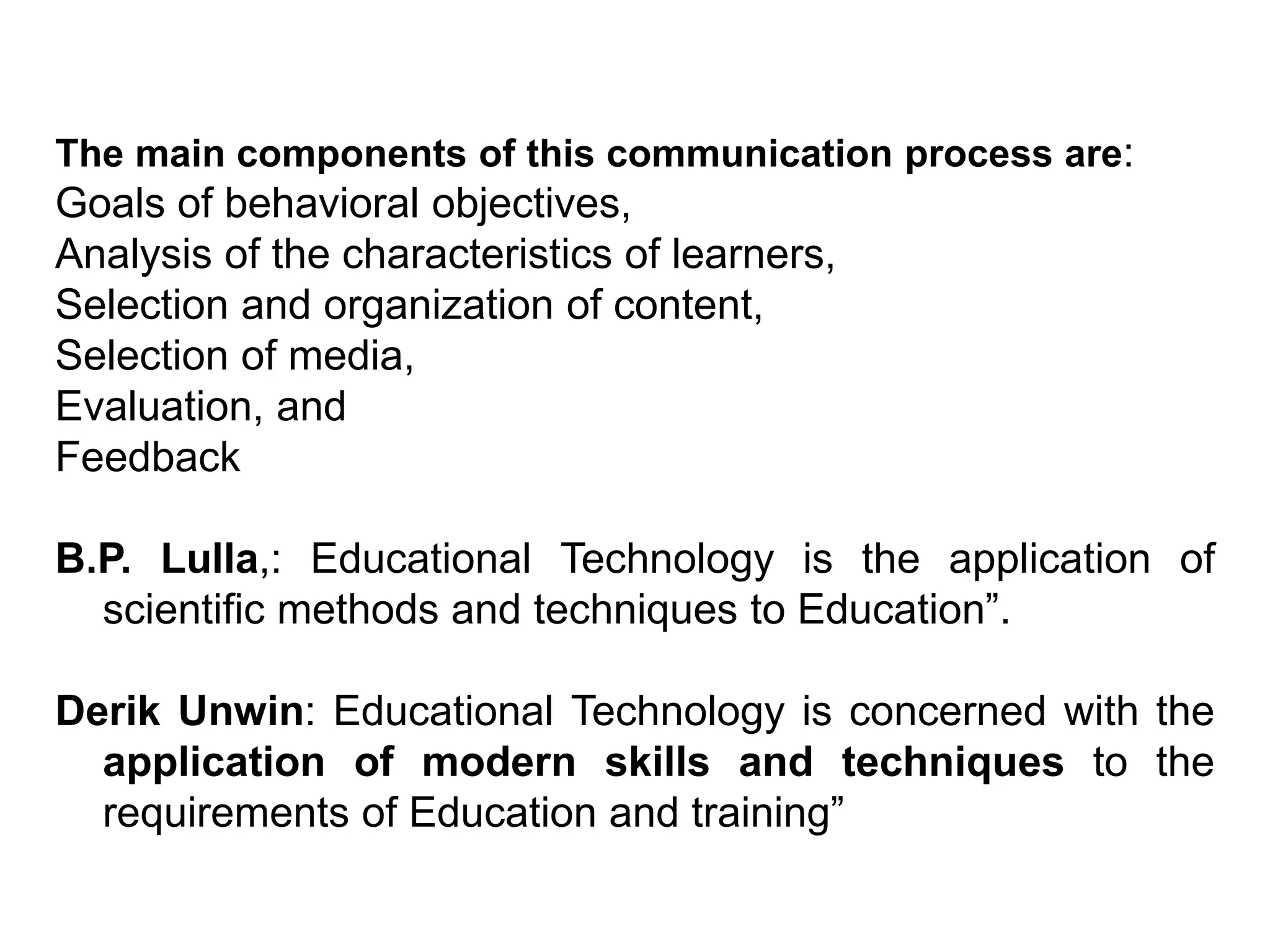 The main components of this communication process are:
Goals of behavioral objectives,
Analysis of the characteristics of learners,
Selection and organization of content,
Selection of media,
Evaluation, and
Feedback
B.P. Lulla,: Educational Technology is the application of
scientific methods and techniques to Education”.
Derik Unwin: Educational Technology is concerned with the
application of modern skills and techniques to the
requirements of Education and training”
 