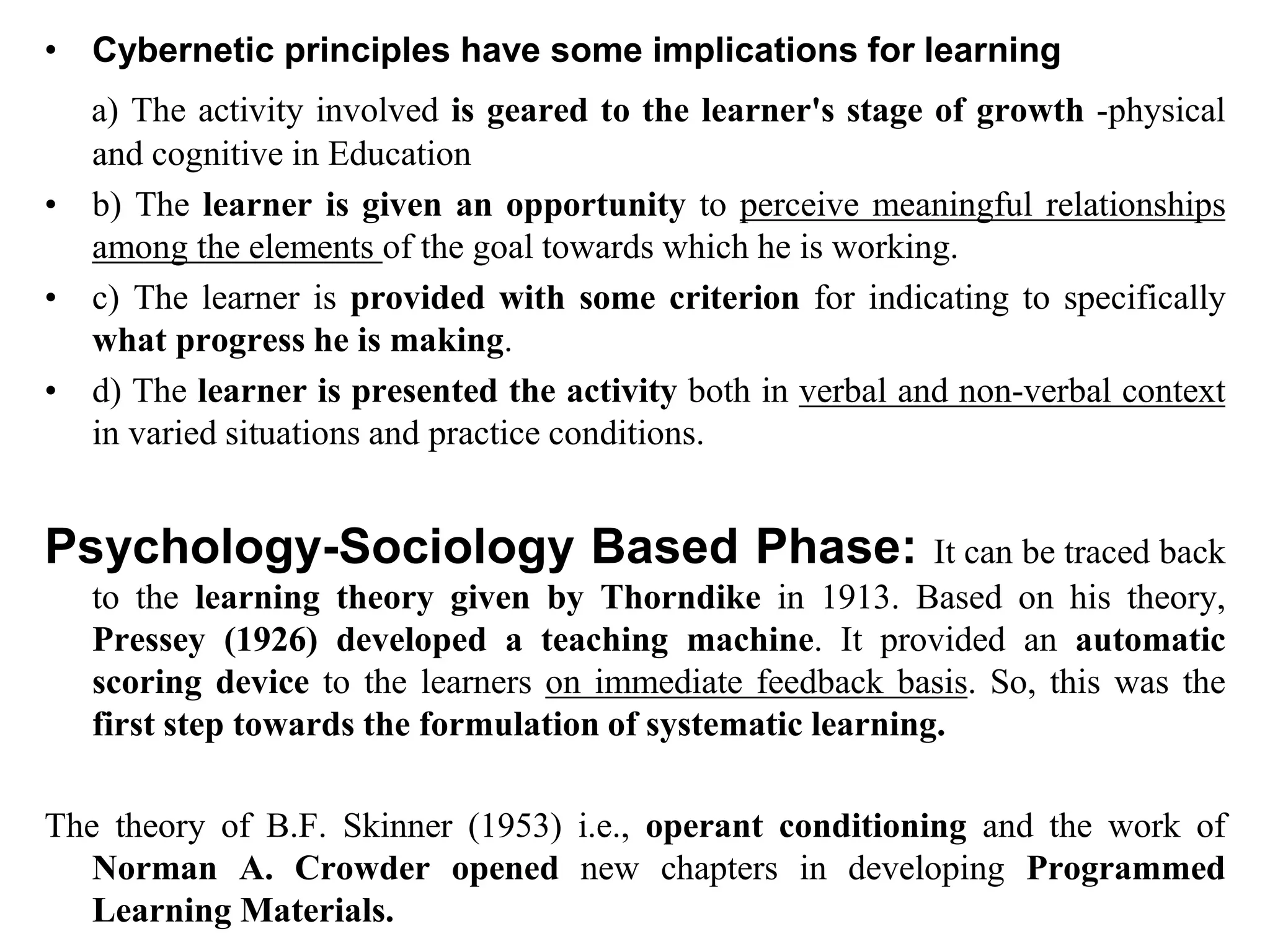 • Cybernetic principles have some implications for learning
a) The activity involved is geared to the learner's stage of growth -physical
and cognitive in Education
• b) The learner is given an opportunity to perceive meaningful relationships
among the elements of the goal towards which he is working.
• c) The learner is provided with some criterion for indicating to specifically
what progress he is making.
• d) The learner is presented the activity both in verbal and non-verbal context
in varied situations and practice conditions.
Psychology-Sociology Based Phase: It can be traced back
to the learning theory given by Thorndike in 1913. Based on his theory,
Pressey (1926) developed a teaching machine. It provided an automatic
scoring device to the learners on immediate feedback basis. So, this was the
first step towards the formulation of systematic learning.
The theory of B.F. Skinner (1953) i.e., operant conditioning and the work of
Norman A. Crowder opened new chapters in developing Programmed
Learning Materials.
 