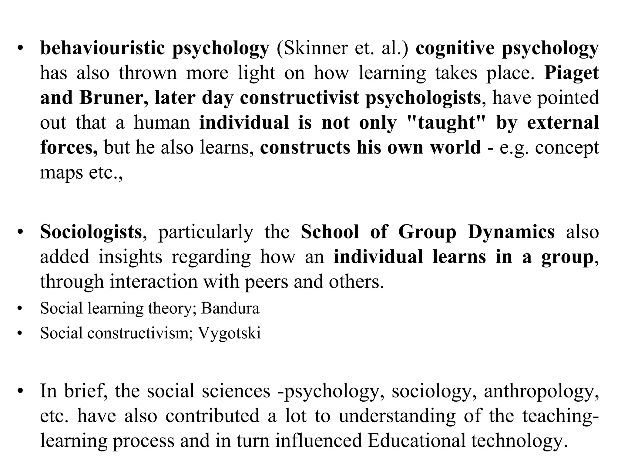 • behaviouristic psychology (Skinner et. al.) cognitive psychology
has also thrown more light on how learning takes place. Piaget
and Bruner, later day constructivist psychologists, have pointed
out that a human individual is not only "taught" by external
forces, but he also learns, constructs his own world - e.g. concept
maps etc.,
• Sociologists, particularly the School of Group Dynamics also
added insights regarding how an individual learns in a group,
through interaction with peers and others.
• Social learning theory; Bandura
• Social constructivism; Vygotski
• In brief, the social sciences -psychology, sociology, anthropology,
etc. have also contributed a lot to understanding of the teaching-
learning process and in turn influenced Educational technology.
 
