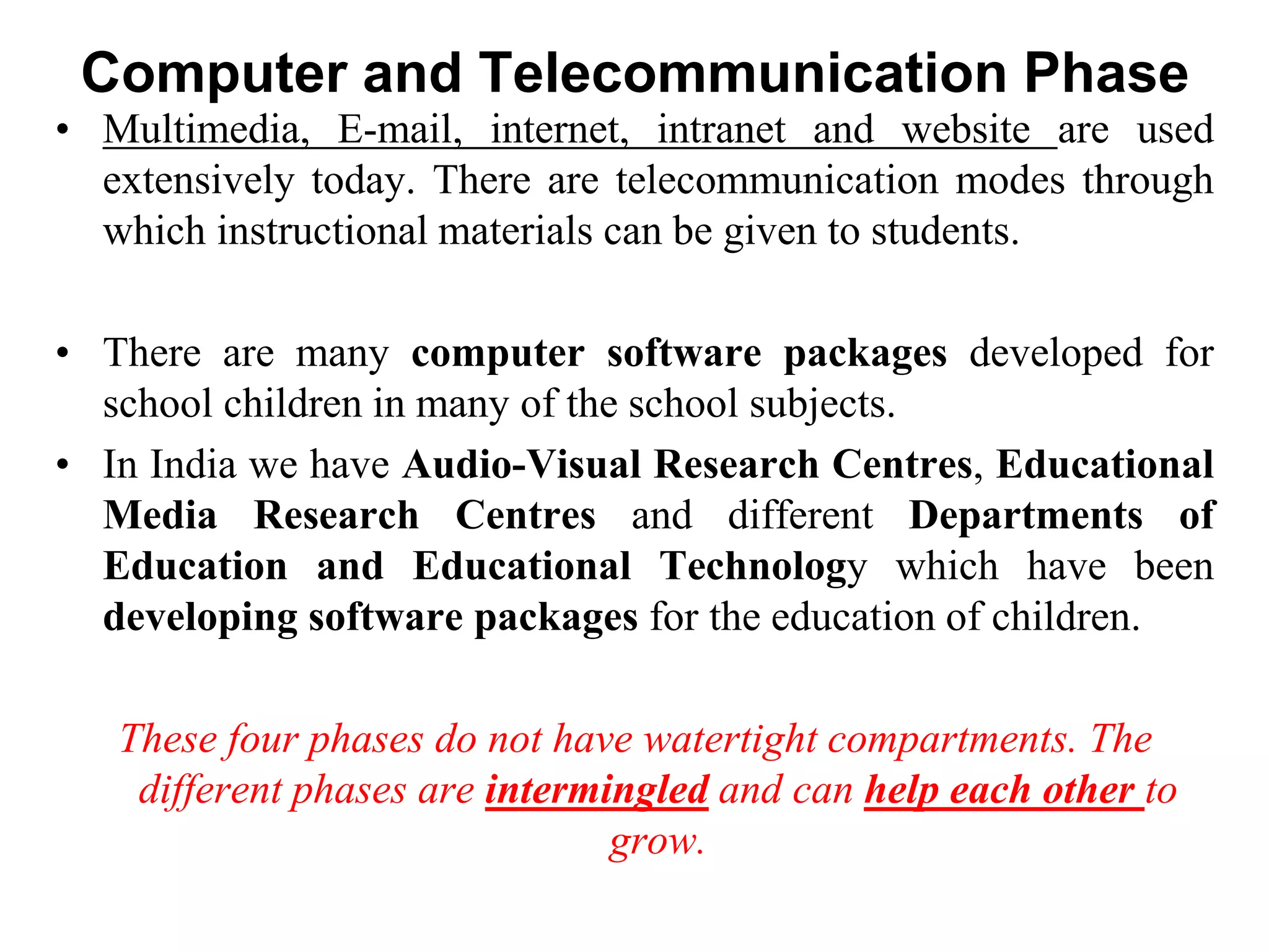 Computer and Telecommunication Phase
• Multimedia, E-mail, internet, intranet and website are used
extensively today. There are telecommunication modes through
which instructional materials can be given to students.
• There are many computer software packages developed for
school children in many of the school subjects.
• In India we have Audio-Visual Research Centres, Educational
Media Research Centres and different Departments of
Education and Educational Technology which have been
developing software packages for the education of children.
These four phases do not have watertight compartments. The
different phases are intermingled and can help each other to
grow.
 