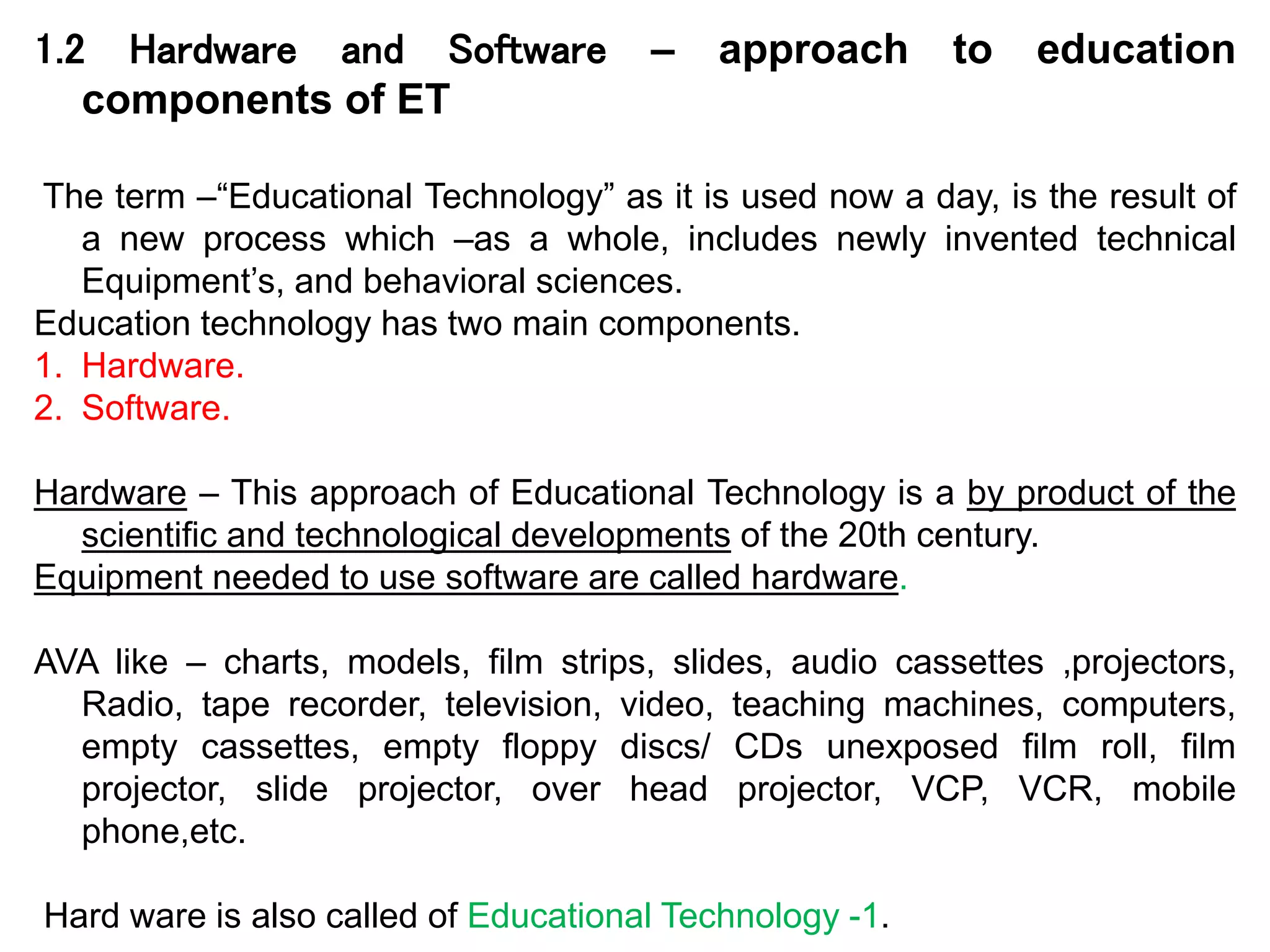 1.2 Hardware and Software – approach to education
components of ET
The term –“Educational Technology” as it is used now a day, is the result of
a new process which –as a whole, includes newly invented technical
Equipment’s, and behavioral sciences.
Education technology has two main components.
1. Hardware.
2. Software.
Hardware – This approach of Educational Technology is a by product of the
scientific and technological developments of the 20th century.
Equipment needed to use software are called hardware.
AVA like – charts, models, film strips, slides, audio cassettes ,projectors,
Radio, tape recorder, television, video, teaching machines, computers,
empty cassettes, empty floppy discs/ CDs unexposed film roll, film
projector, slide projector, over head projector, VCP, VCR, mobile
phone,etc.
Hard ware is also called of Educational Technology -1.
 