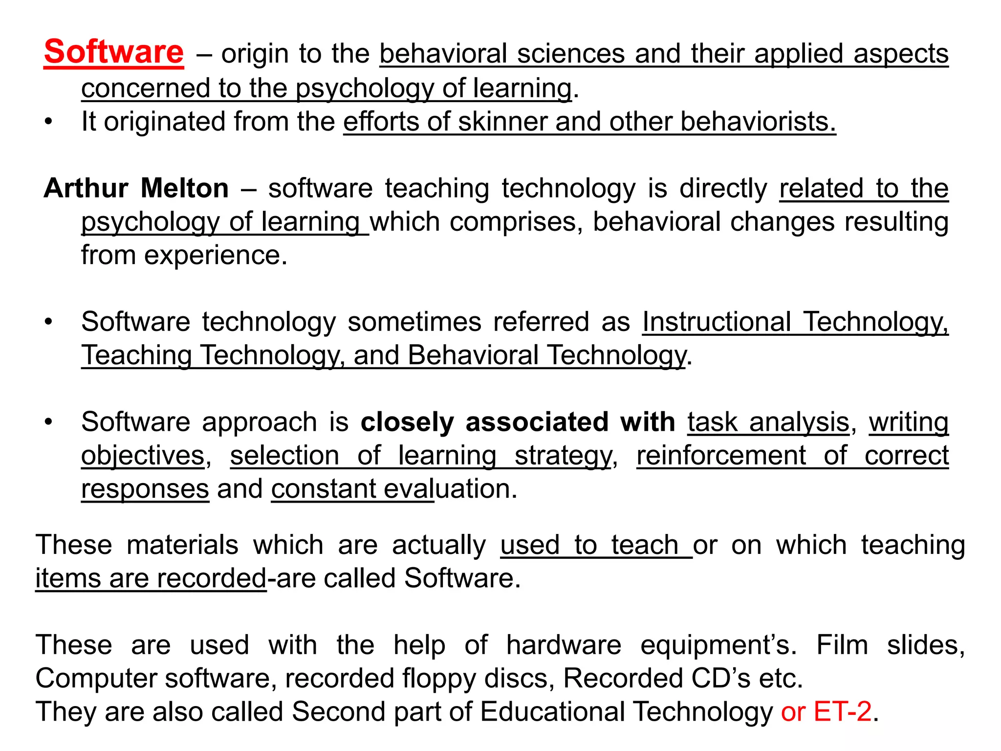 Software – origin to the behavioral sciences and their applied aspects
concerned to the psychology of learning.
• It originated from the efforts of skinner and other behaviorists.
Arthur Melton – software teaching technology is directly related to the
psychology of learning which comprises, behavioral changes resulting
from experience.
• Software technology sometimes referred as Instructional Technology,
Teaching Technology, and Behavioral Technology.
• Software approach is closely associated with task analysis, writing
objectives, selection of learning strategy, reinforcement of correct
responses and constant evaluation.
These materials which are actually used to teach or on which teaching
items are recorded-are called Software.
These are used with the help of hardware equipment’s. Film slides,
Computer software, recorded floppy discs, Recorded CD’s etc.
They are also called Second part of Educational Technology or ET-2.
 