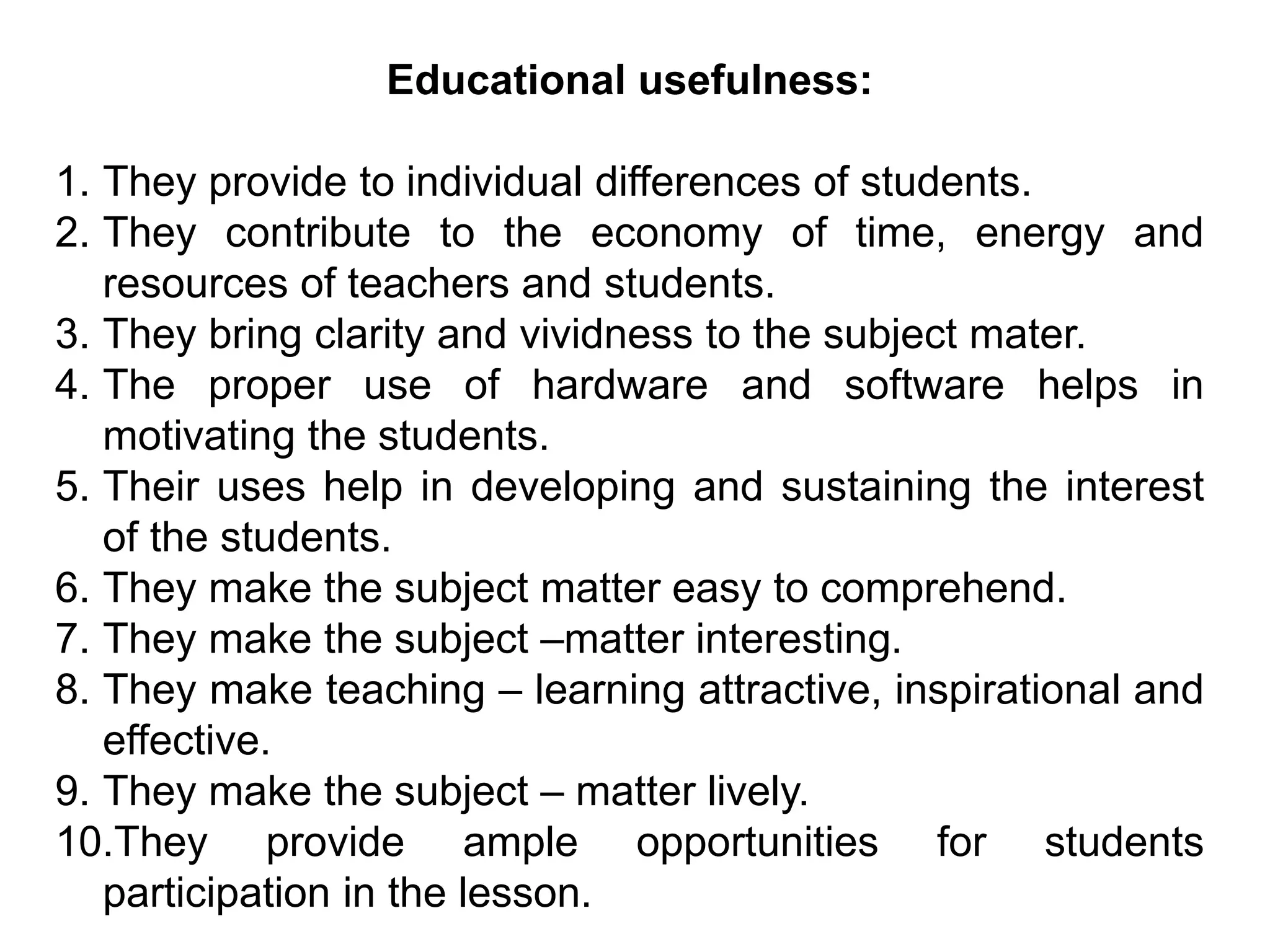 Educational usefulness:
1. They provide to individual differences of students.
2. They contribute to the economy of time, energy and
resources of teachers and students.
3. They bring clarity and vividness to the subject mater.
4. The proper use of hardware and software helps in
motivating the students.
5. Their uses help in developing and sustaining the interest
of the students.
6. They make the subject matter easy to comprehend.
7. They make the subject –matter interesting.
8. They make teaching – learning attractive, inspirational and
effective.
9. They make the subject – matter lively.
10.They provide ample opportunities for students
participation in the lesson.
 