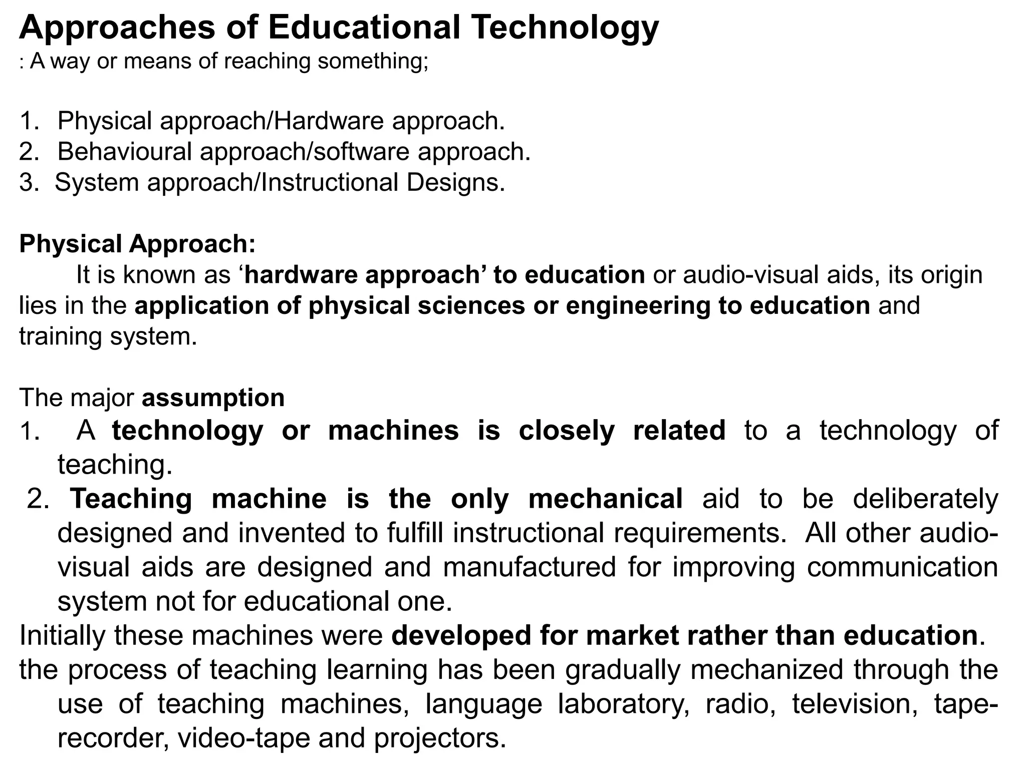 Approaches of Educational Technology
: A way or means of reaching something;
1. Physical approach/Hardware approach.
2. Behavioural approach/software approach.
3. System approach/Instructional Designs.
Physical Approach:
It is known as ‘hardware approach’ to education or audio-visual aids, its origin
lies in the application of physical sciences or engineering to education and
training system.
The major assumption
1. A technology or machines is closely related to a technology of
teaching.
2. Teaching machine is the only mechanical aid to be deliberately
designed and invented to fulfill instructional requirements. All other audio-
visual aids are designed and manufactured for improving communication
system not for educational one.
Initially these machines were developed for market rather than education.
the process of teaching learning has been gradually mechanized through the
use of teaching machines, language laboratory, radio, television, tape-
recorder, video-tape and projectors.
 