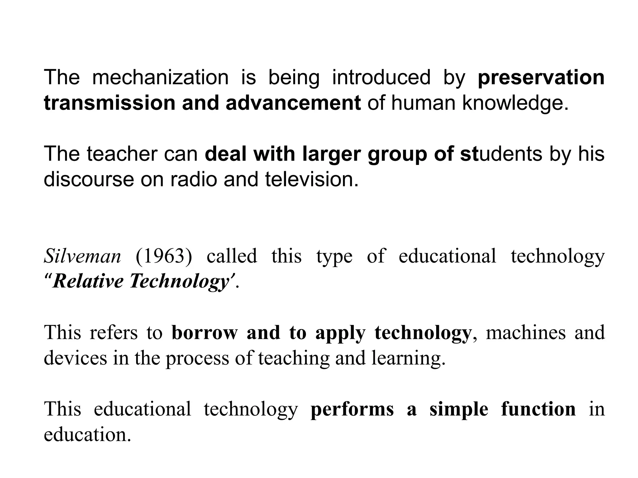 The mechanization is being introduced by preservation
transmission and advancement of human knowledge.
The teacher can deal with larger group of students by his
discourse on radio and television.
Silveman (1963) called this type of educational technology
“Relative Technology’.
This refers to borrow and to apply technology, machines and
devices in the process of teaching and learning.
This educational technology performs a simple function in
education.
 