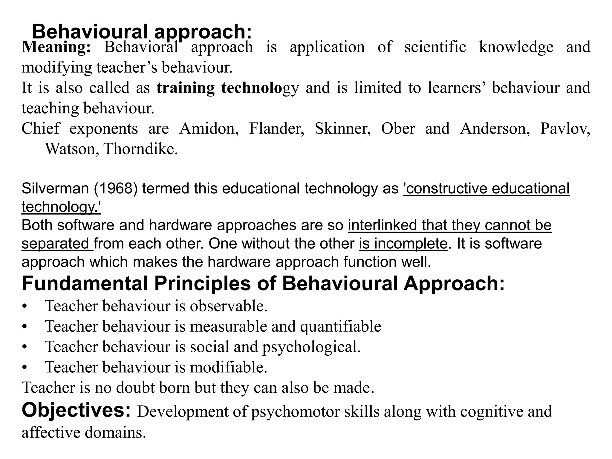 Behavioural approach:
Meaning: Behavioral approach is application of scientific knowledge and
modifying teacher’s behaviour.
It is also called as training technology and is limited to learners’ behaviour and
teaching behaviour.
Chief exponents are Amidon, Flander, Skinner, Ober and Anderson, Pavlov,
Watson, Thorndike.
Silverman (1968) termed this educational technology as 'constructive educational
technology.'
Both software and hardware approaches are so interlinked that they cannot be
separated from each other. One without the other is incomplete. It is software
approach which makes the hardware approach function well.
Fundamental Principles of Behavioural Approach:
• Teacher behaviour is observable.
• Teacher behaviour is measurable and quantifiable
• Teacher behaviour is social and psychological.
• Teacher behaviour is modifiable.
Teacher is no doubt born but they can also be made.
Objectives: Development of psychomotor skills along with cognitive and
affective domains.
 