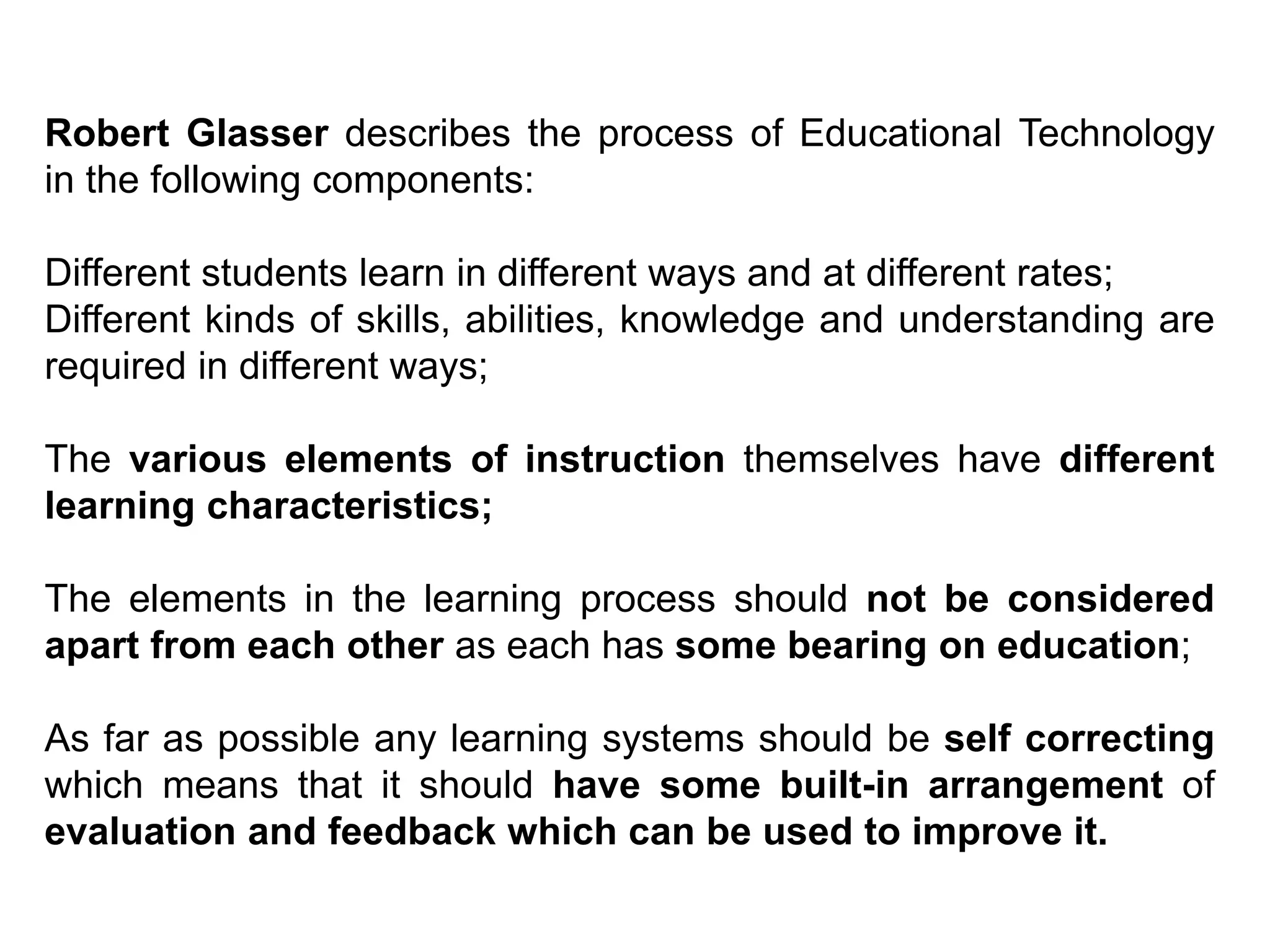 Robert Glasser describes the process of Educational Technology
in the following components:
Different students learn in different ways and at different rates;
Different kinds of skills, abilities, knowledge and understanding are
required in different ways;
The various elements of instruction themselves have different
learning characteristics;
The elements in the learning process should not be considered
apart from each other as each has some bearing on education;
As far as possible any learning systems should be self correcting
which means that it should have some built-in arrangement of
evaluation and feedback which can be used to improve it.
 
