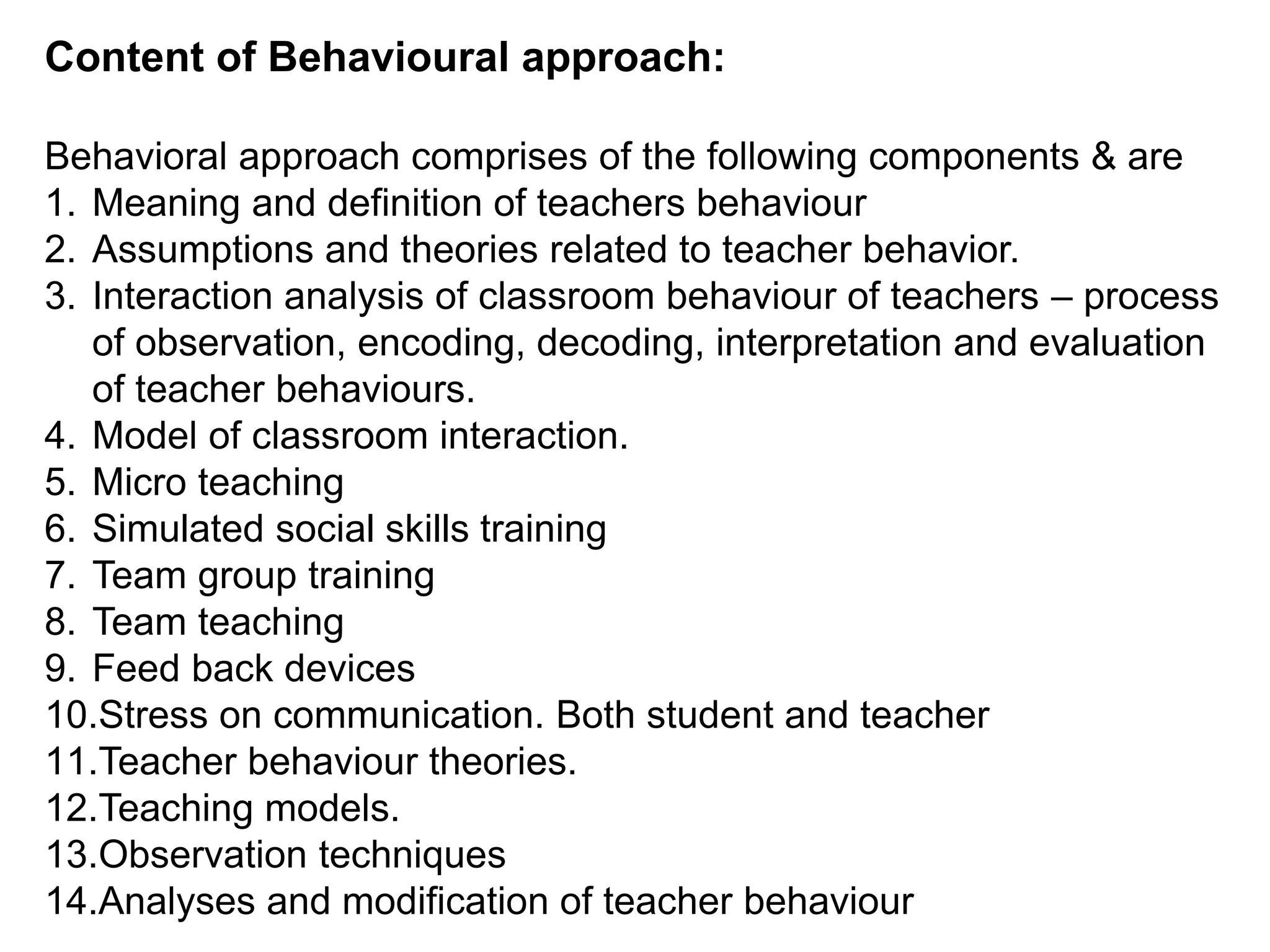 Content of Behavioural approach:
Behavioral approach comprises of the following components & are
1. Meaning and definition of teachers behaviour
2. Assumptions and theories related to teacher behavior.
3. Interaction analysis of classroom behaviour of teachers – process
of observation, encoding, decoding, interpretation and evaluation
of teacher behaviours.
4. Model of classroom interaction.
5. Micro teaching
6. Simulated social skills training
7. Team group training
8. Team teaching
9. Feed back devices
10.Stress on communication. Both student and teacher
11.Teacher behaviour theories.
12.Teaching models.
13.Observation techniques
14.Analyses and modification of teacher behaviour
 