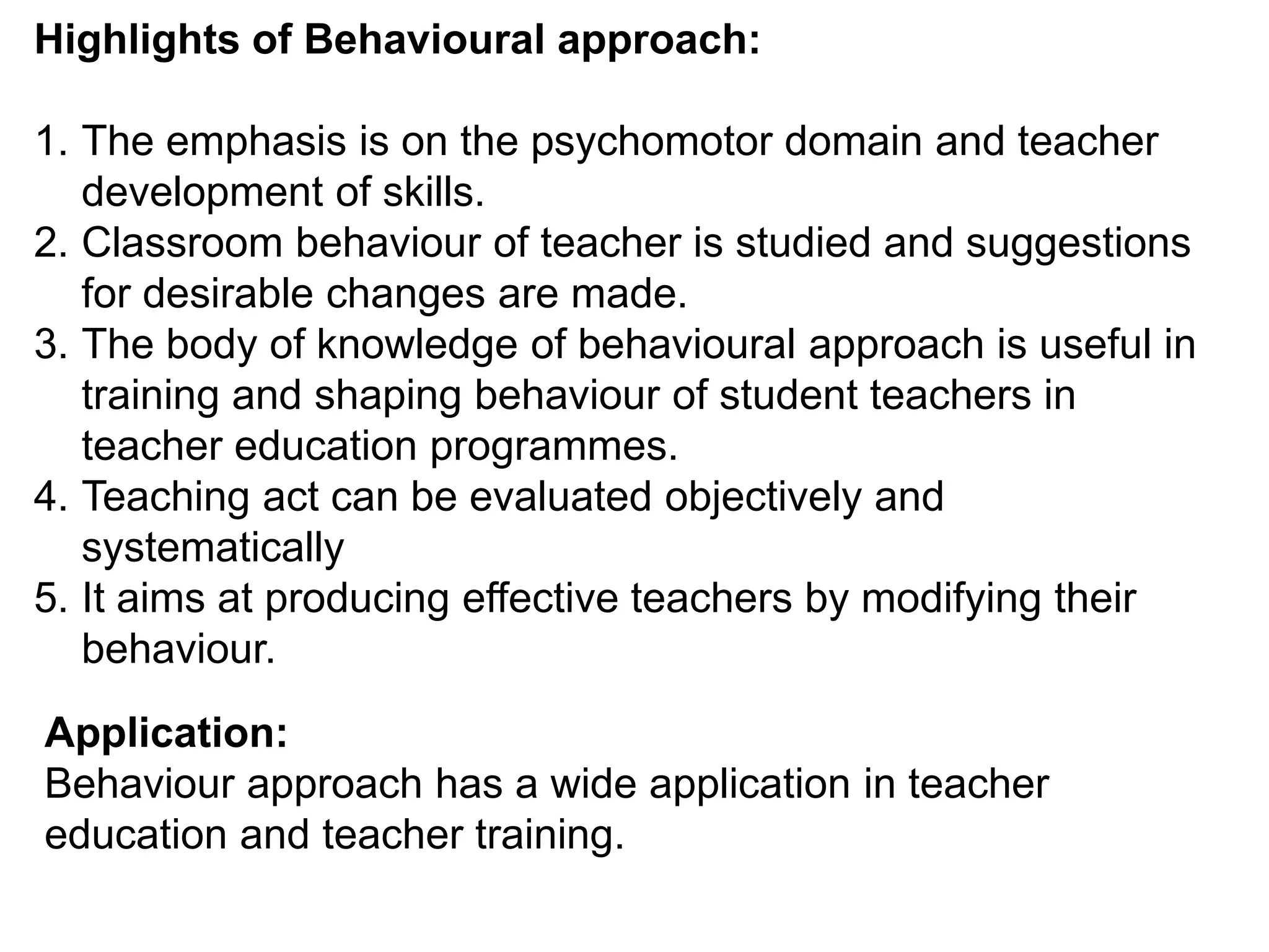 Highlights of Behavioural approach:
1. The emphasis is on the psychomotor domain and teacher
development of skills.
2. Classroom behaviour of teacher is studied and suggestions
for desirable changes are made.
3. The body of knowledge of behavioural approach is useful in
training and shaping behaviour of student teachers in
teacher education programmes.
4. Teaching act can be evaluated objectively and
systematically
5. It aims at producing effective teachers by modifying their
behaviour.
Application:
Behaviour approach has a wide application in teacher
education and teacher training.
 