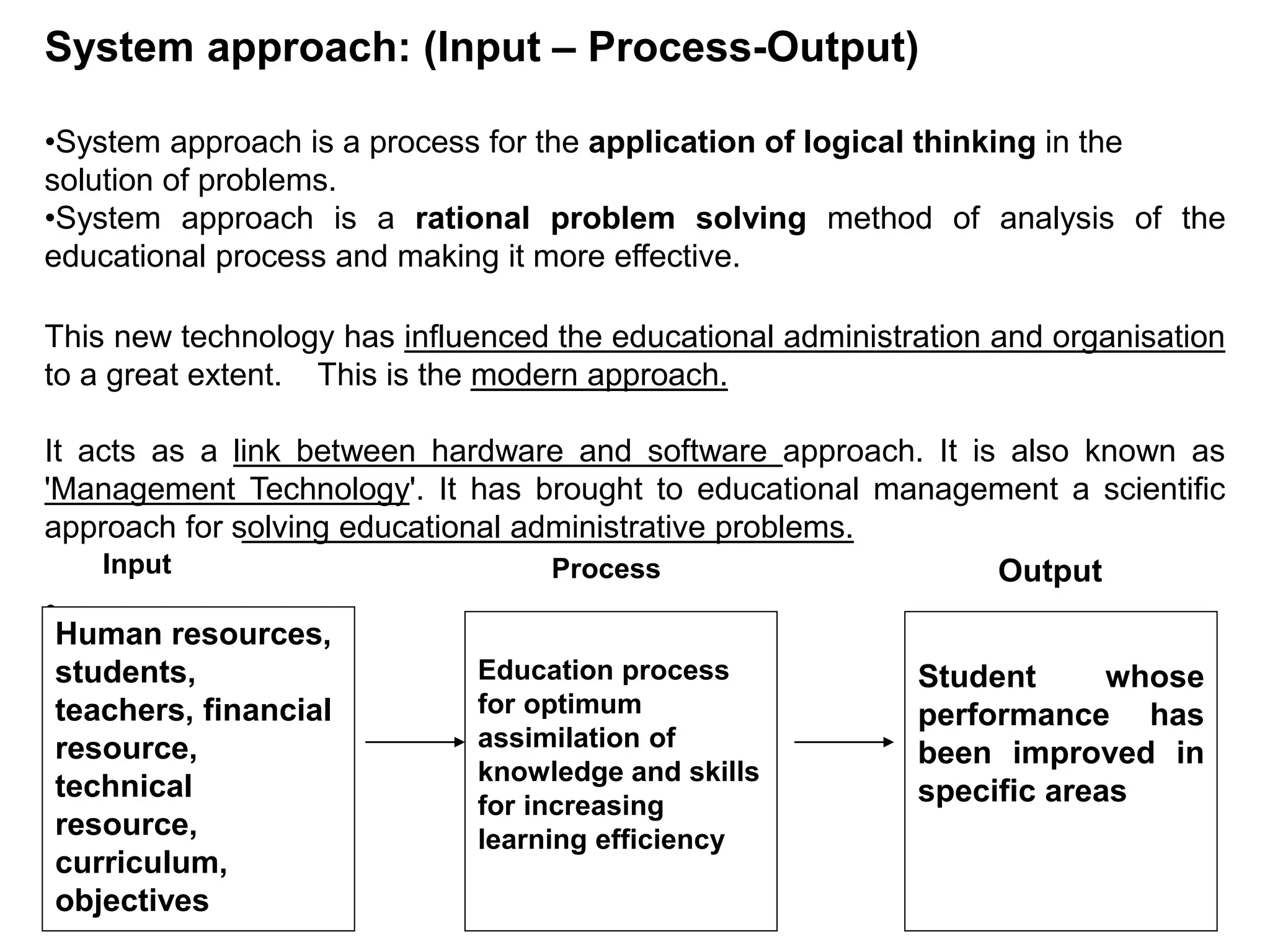 System approach: (Input – Process-Output)
•System approach is a process for the application of logical thinking in the
solution of problems.
•System approach is a rational problem solving method of analysis of the
educational process and making it more effective.
This new technology has influenced the educational administration and organisation
to a great extent. This is the modern approach.
It acts as a link between hardware and software approach. It is also known as
'Management Technology'. It has brought to educational management a scientific
approach for solving educational administrative problems.
•
Input Output
Process
Human resources,
students,
teachers, financial
resource,
technical
resource,
curriculum,
objectives
Education process
for optimum
assimilation of
knowledge and skills
for increasing
learning efficiency
Student whose
performance has
been improved in
specific areas
 