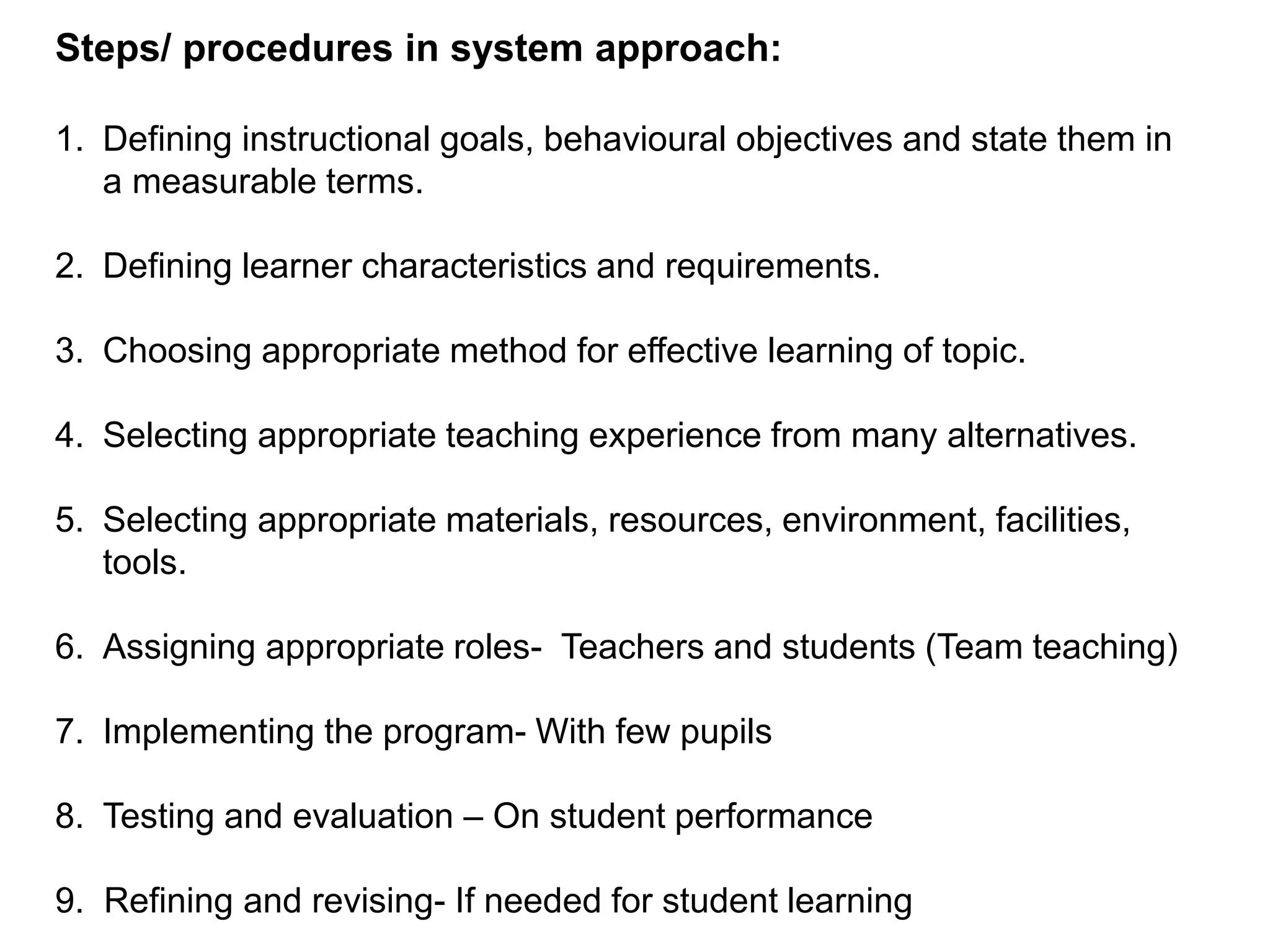 Steps/ procedures in system approach:
1. Defining instructional goals, behavioural objectives and state them in
a measurable terms.
2. Defining learner characteristics and requirements.
3. Choosing appropriate method for effective learning of topic.
4. Selecting appropriate teaching experience from many alternatives.
5. Selecting appropriate materials, resources, environment, facilities,
tools.
6. Assigning appropriate roles- Teachers and students (Team teaching)
7. Implementing the program- With few pupils
8. Testing and evaluation – On student performance
9. Refining and revising- If needed for student learning
 