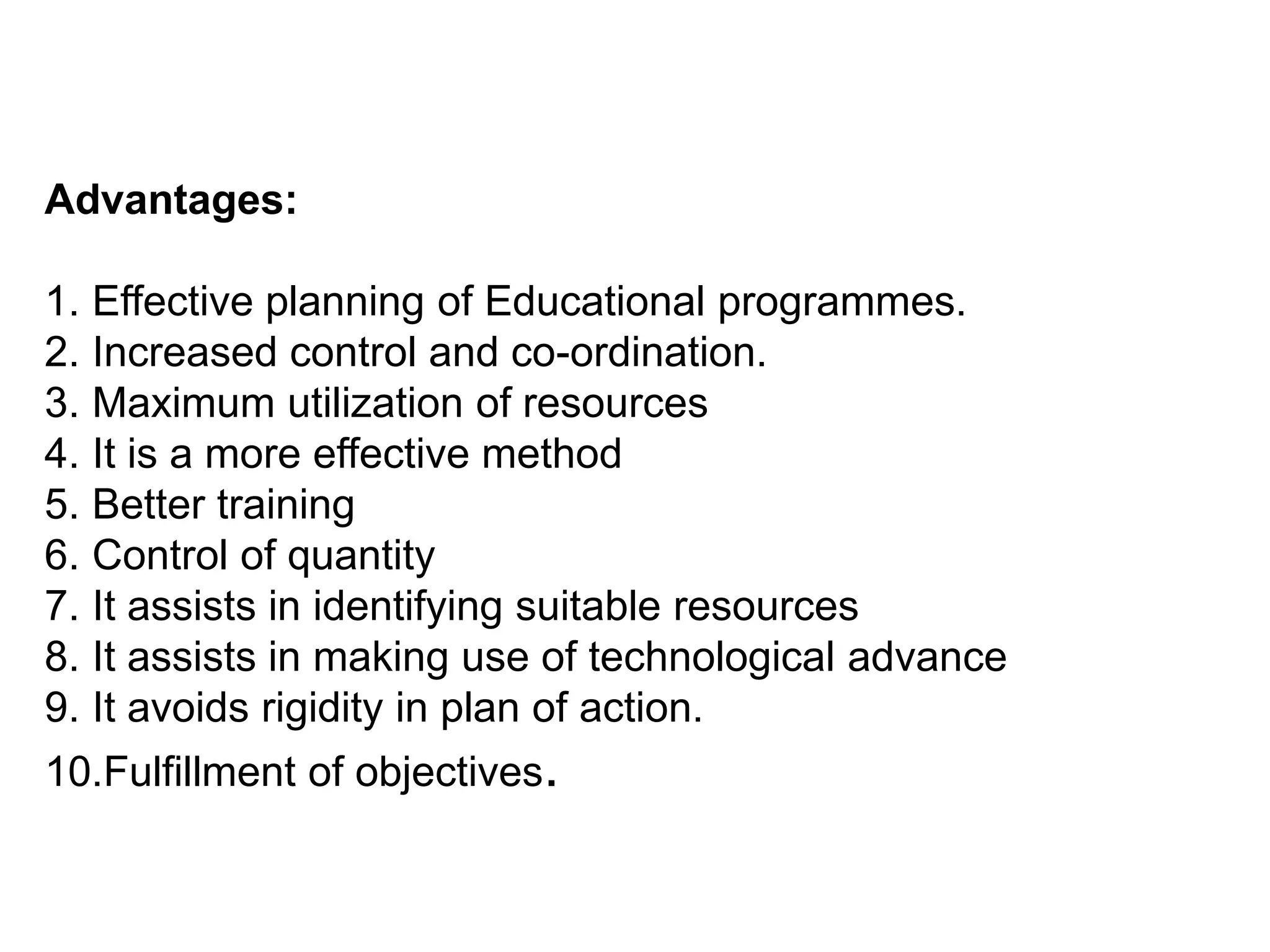 Advantages:
1. Effective planning of Educational programmes.
2. Increased control and co-ordination.
3. Maximum utilization of resources
4. It is a more effective method
5. Better training
6. Control of quantity
7. It assists in identifying suitable resources
8. It assists in making use of technological advance
9. It avoids rigidity in plan of action.
10.Fulfillment of objectives.
 