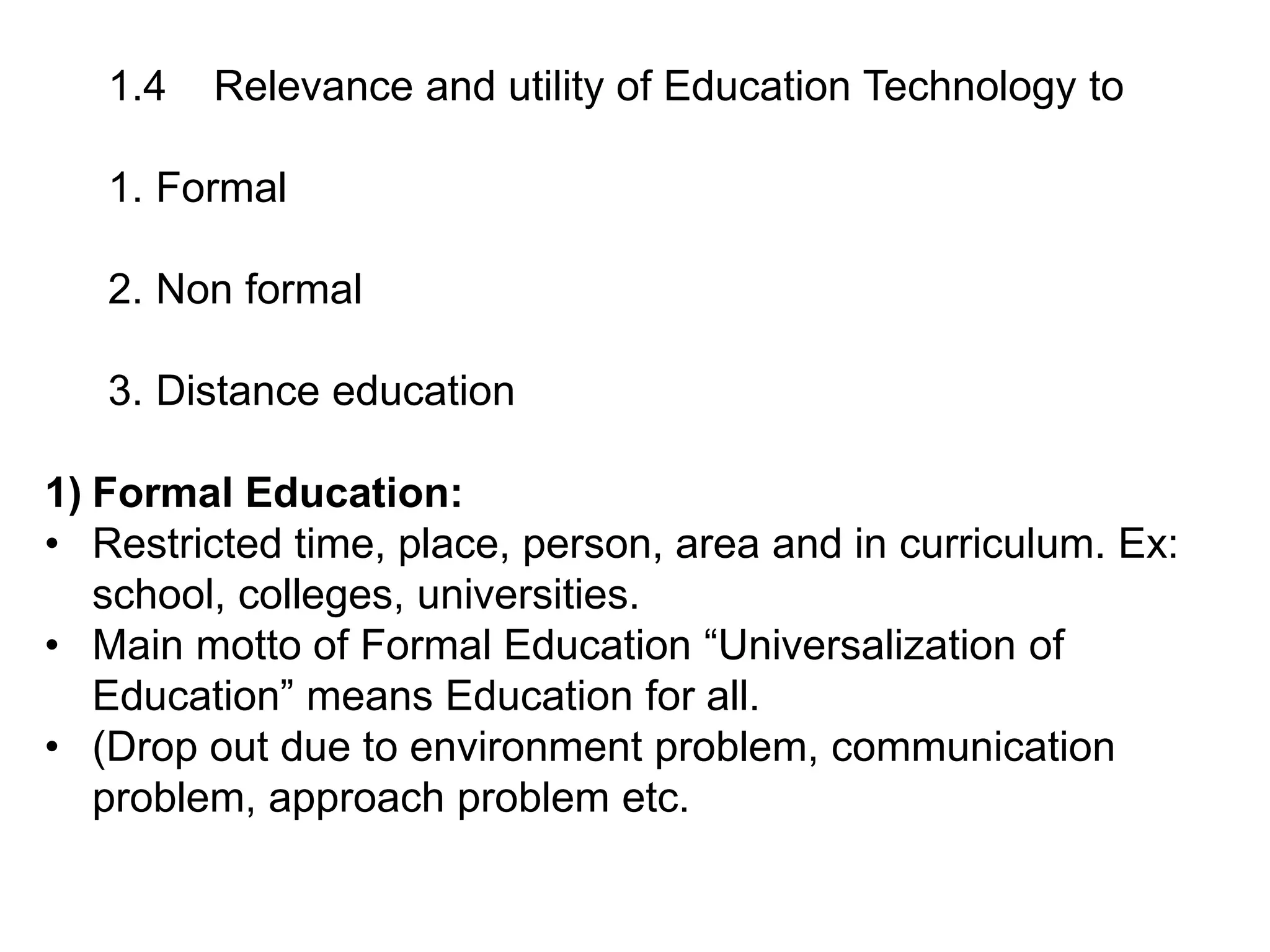 1.4 Relevance and utility of Education Technology to
1. Formal
2. Non formal
3. Distance education
1) Formal Education:
• Restricted time, place, person, area and in curriculum. Ex:
school, colleges, universities.
• Main motto of Formal Education “Universalization of
Education” means Education for all.
• (Drop out due to environment problem, communication
problem, approach problem etc.
 