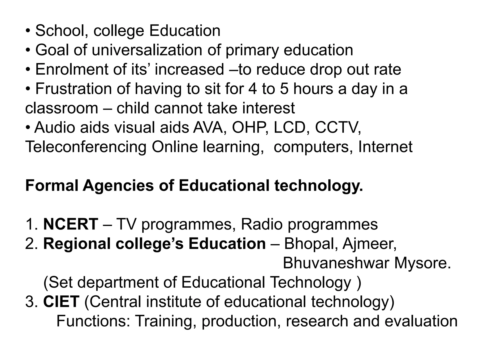 • School, college Education
• Goal of universalization of primary education
• Enrolment of its’ increased –to reduce drop out rate
• Frustration of having to sit for 4 to 5 hours a day in a
classroom – child cannot take interest
• Audio aids visual aids AVA, OHP, LCD, CCTV,
Teleconferencing Online learning, computers, Internet
Formal Agencies of Educational technology.
1. NCERT – TV programmes, Radio programmes
2. Regional college’s Education – Bhopal, Ajmeer,
Bhuvaneshwar Mysore.
(Set department of Educational Technology )
3. CIET (Central institute of educational technology)
Functions: Training, production, research and evaluation
 