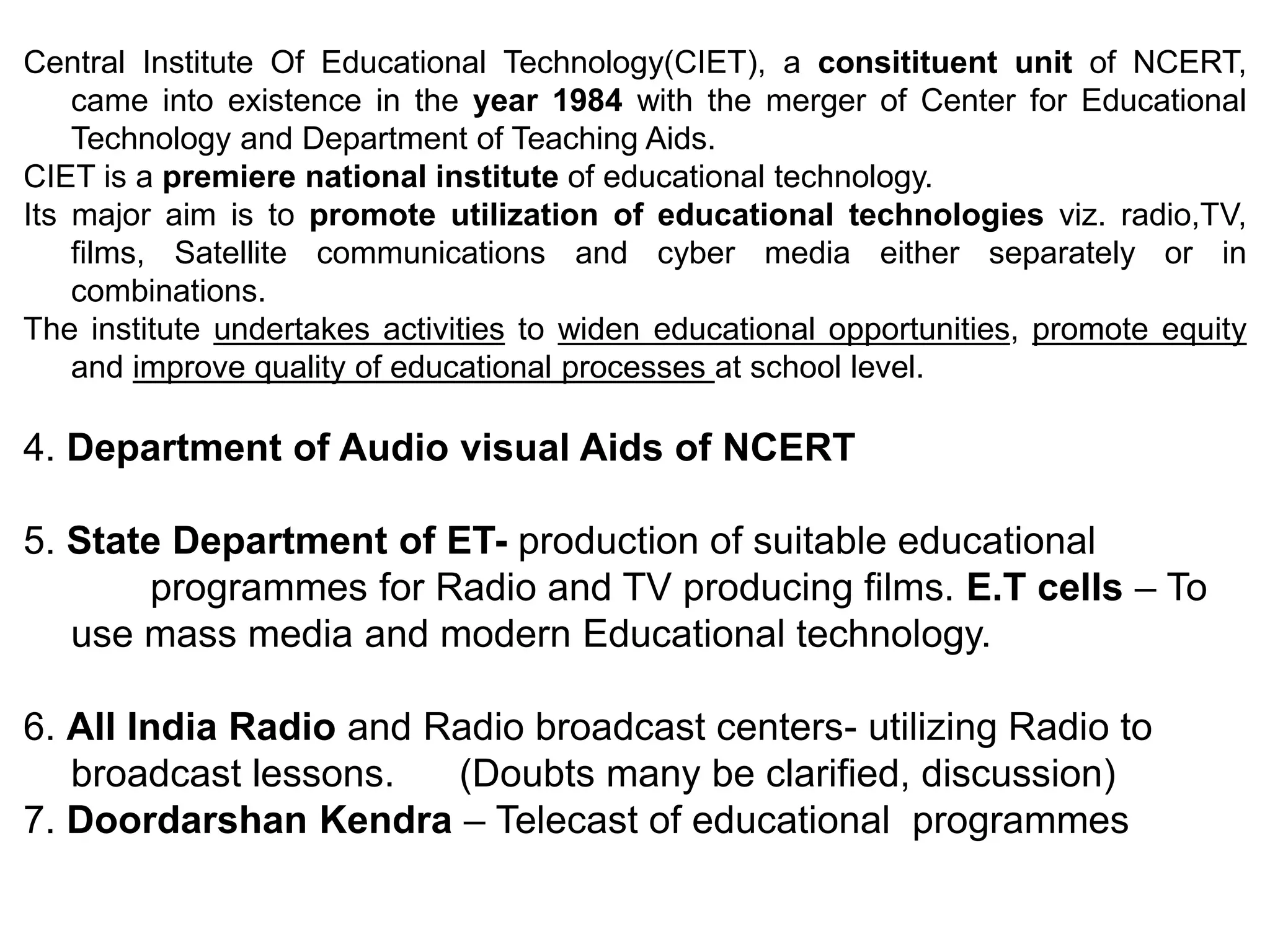 Central Institute Of Educational Technology(CIET), a consitituent unit of NCERT,
came into existence in the year 1984 with the merger of Center for Educational
Technology and Department of Teaching Aids.
CIET is a premiere national institute of educational technology.
Its major aim is to promote utilization of educational technologies viz. radio,TV,
films, Satellite communications and cyber media either separately or in
combinations.
The institute undertakes activities to widen educational opportunities, promote equity
and improve quality of educational processes at school level.
4. Department of Audio visual Aids of NCERT
5. State Department of ET- production of suitable educational
programmes for Radio and TV producing films. E.T cells – To
use mass media and modern Educational technology.
6. All India Radio and Radio broadcast centers- utilizing Radio to
broadcast lessons. (Doubts many be clarified, discussion)
7. Doordarshan Kendra – Telecast of educational programmes
 