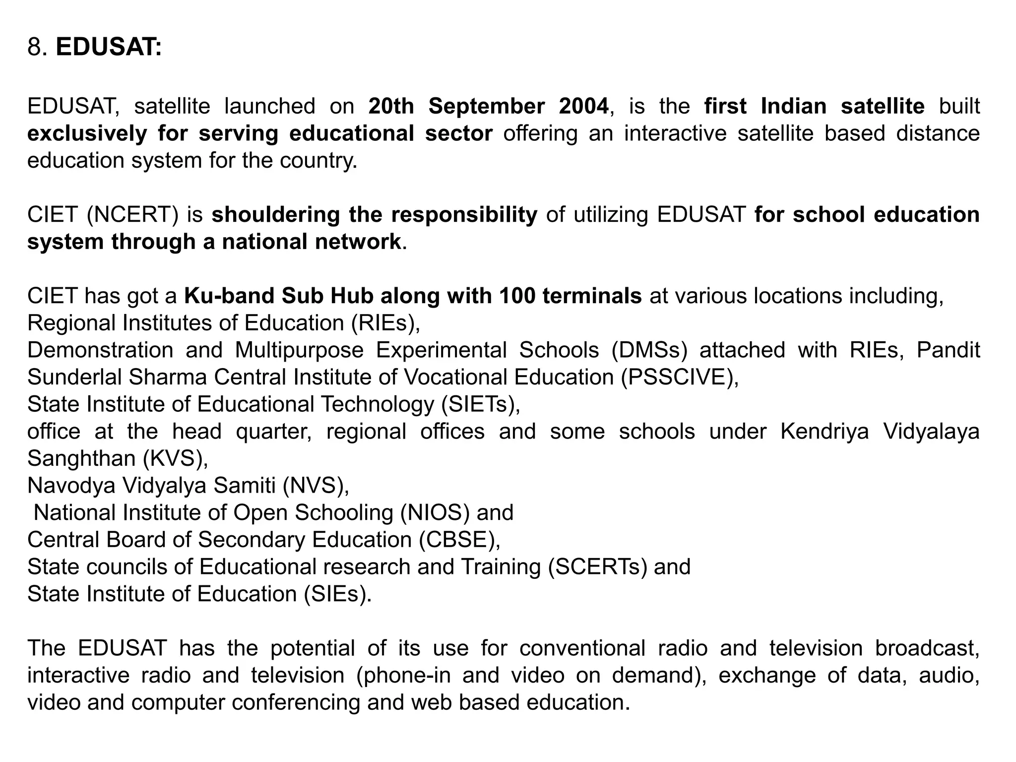 8. EDUSAT:
EDUSAT, satellite launched on 20th September 2004, is the first Indian satellite built
exclusively for serving educational sector offering an interactive satellite based distance
education system for the country.
CIET (NCERT) is shouldering the responsibility of utilizing EDUSAT for school education
system through a national network.
CIET has got a Ku-band Sub Hub along with 100 terminals at various locations including,
Regional Institutes of Education (RIEs),
Demonstration and Multipurpose Experimental Schools (DMSs) attached with RIEs, Pandit
Sunderlal Sharma Central Institute of Vocational Education (PSSCIVE),
State Institute of Educational Technology (SIETs),
office at the head quarter, regional offices and some schools under Kendriya Vidyalaya
Sanghthan (KVS),
Navodya Vidyalya Samiti (NVS),
National Institute of Open Schooling (NIOS) and
Central Board of Secondary Education (CBSE),
State councils of Educational research and Training (SCERTs) and
State Institute of Education (SIEs).
The EDUSAT has the potential of its use for conventional radio and television broadcast,
interactive radio and television (phone-in and video on demand), exchange of data, audio,
video and computer conferencing and web based education.
 